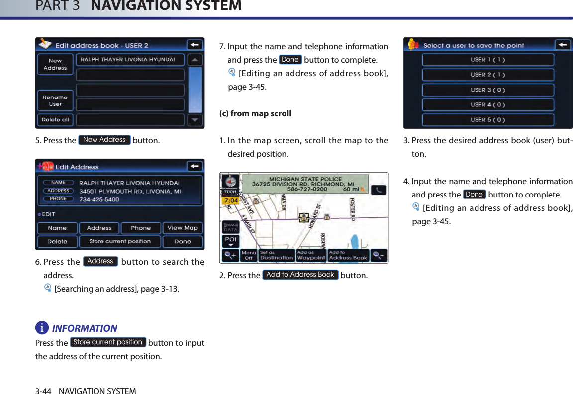PART 3   NAVIGATION SYSTEM3-44 NAVIGATION SYSTEM5.Press the New Address button.6.  Press  the Address button to  search  the address. [Searching an address], page 3-13.INFORMATION Press the Store current position button to input the address of the current position. 7.  Input the name and telephone information and press the Done button to complete.[Editing an address of address book], page 3-45. (c) from map scroll1.  In the map screen, scroll the map to  the desired position. 2.Press the Add to Address Book button.3.  Press  the desired  address book (user) but-ton. 4. Input the name and telephone information and press the Done button to complete.[Editing an address of address book], page 3-45.