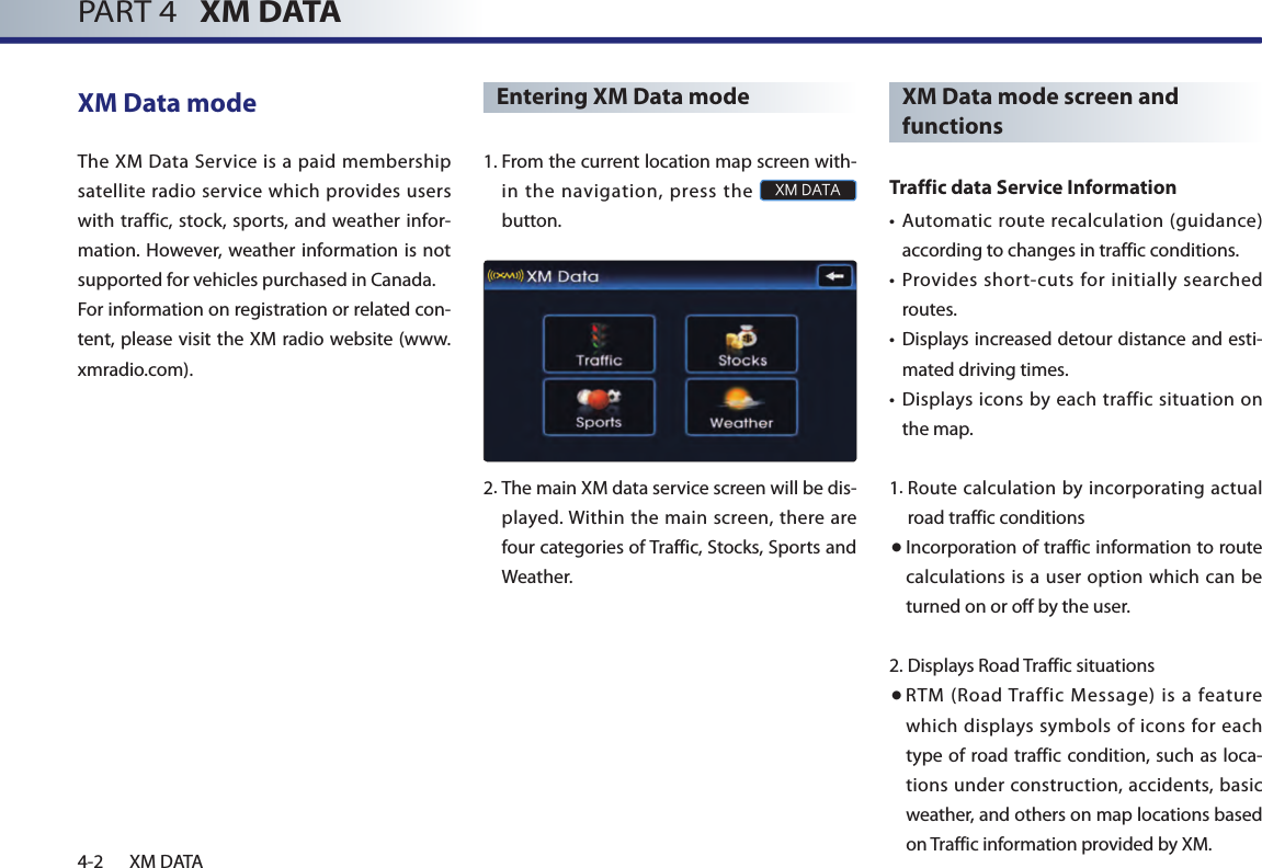 4-2 XM DATAPART 4   XM DATAXM Data modeThe  XM Data Service  is a  paid membership satellite radio service which provides users with traffic, stock, sports, and weather infor-mation.  However, weather information is  not supported for vehicles purchased in Canada. For information on registration or related con-tent, please visit the XM radio website (www.xmradio.com).Entering XM Data mode1. From the current location map screen with-in  the  navigation,  press  the XM DATA button.2.  The main XM data service screen will be dis-played. Within the main screen,  there are four categories of Traffic, Stocks, Sports and Weather.XM Data mode screen and functionsTraffic data Service Information•  Automatic  route  recalculation (guidance) according to changes in traffic conditions.•  Provides short-cuts for initially searched routes.•  Displays increased detour distance and esti-mated driving times.• Displays icons by each traffic situation on the map.1. Route calculation by incorporating actual road traffic conditions● Incorporation of traffic information to route calculations is a user option which can be turned on or off by the user.2. Displays Road Traffic situations● RTM  (Road Traffic  Message)  is  a  feature which displays symbols of icons for each type of road traffic condition, such as loca-tions under construction, accidents, basic weather, and others on map locations based on Traffic information provided by XM. 