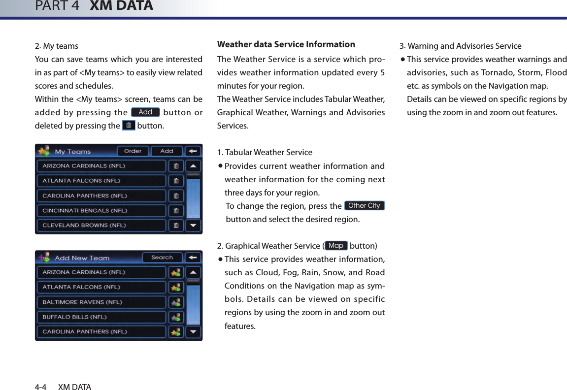 4-4 XM DATAPART 4   XM DATA2.My teamsYou can  save teams which you are interested in as part of &lt;My teams&gt; to easily view related scores and schedules. Within the &lt;My teams&gt; screen, teams can be added by pressing the Add  button  or deleted by pressing the   button. Weather data Service InformationThe Weather  Service is  a service which pro-vides  weather information updated every 5 minutes for your region.The Weather Service includes Tabular Weather, Graphical Weather, Warnings and Advisories Services.1.  Tabular Weather Service● Provides  current  weather  information  and weather  information for the coming next three days for your region.To change the region, press the Other City button and select the desired region.2.  Graphical Weather Service (Map button)● This service provides weather information, such as Cloud, Fog, Rain,  Snow, and  Road Conditions on the Navigation map as sym-bols. Details can be viewed on specific regions by using the zoom in and zoom out features.3.Warning and Advisories Service● This service provides weather warnings and advisories,  such  as Tornado, Storm, Flood etc. as symbols on the Navigation map. Details can be viewed on specific regions by using the zoom in and zoom out features.