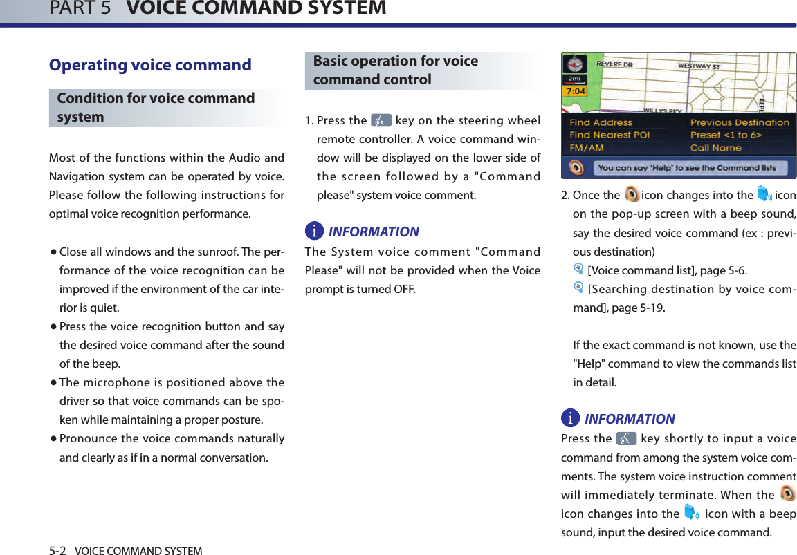 5-2 VOICE COMMAND SYSTEMPART 5   VOICE COMMAND SYSTEMOperating voice command Condition for voice command systemMost of the functions within the Audio  and Navigation system can be operated  by voice. Please follow the following instructions for optimal voice recognition performance. ● Close all windows and the sunroof. The per-formance of  the voice recognition can be improved if the environment of the car inte-rior is quiet. ● Press the  voice recognition button and say the desired voice command after the sound of the beep.● The microphone is positioned above the driver so that voice commands can be spo-ken while maintaining a proper posture.● Pronounce the voice commands naturally and clearly as if in a normal conversation. Basic operation for voice command control1.  Press the   key on the steering wheel remote controller.  A voice command win-dow will be displayed on  the lower side of the  screen  followed  by  a  &quot;Command please&quot; system voice comment. INFORMATIONThe  System  voice  comment  &quot;Command Please&quot; will not be provided when the Voice prompt is turned OFF. 2.  Once the  icon changes into the  icon on the pop-up screen with a beep sound, say the desired voice command (ex : previ-ous destination)[Voice command list], page 5-6.  [Searching destination by voice com-mand], page 5-19.If the exact command is not known, use the &quot;Help&quot; command to view the commands list in detail. INFORMATIONPress the    key  shortly to  input  a  voice command from among the system voice com-ments. The system voice instruction comment will immediately terminate. When the   icon changes into  the   icon  with a beep sound, input the desired voice command. 