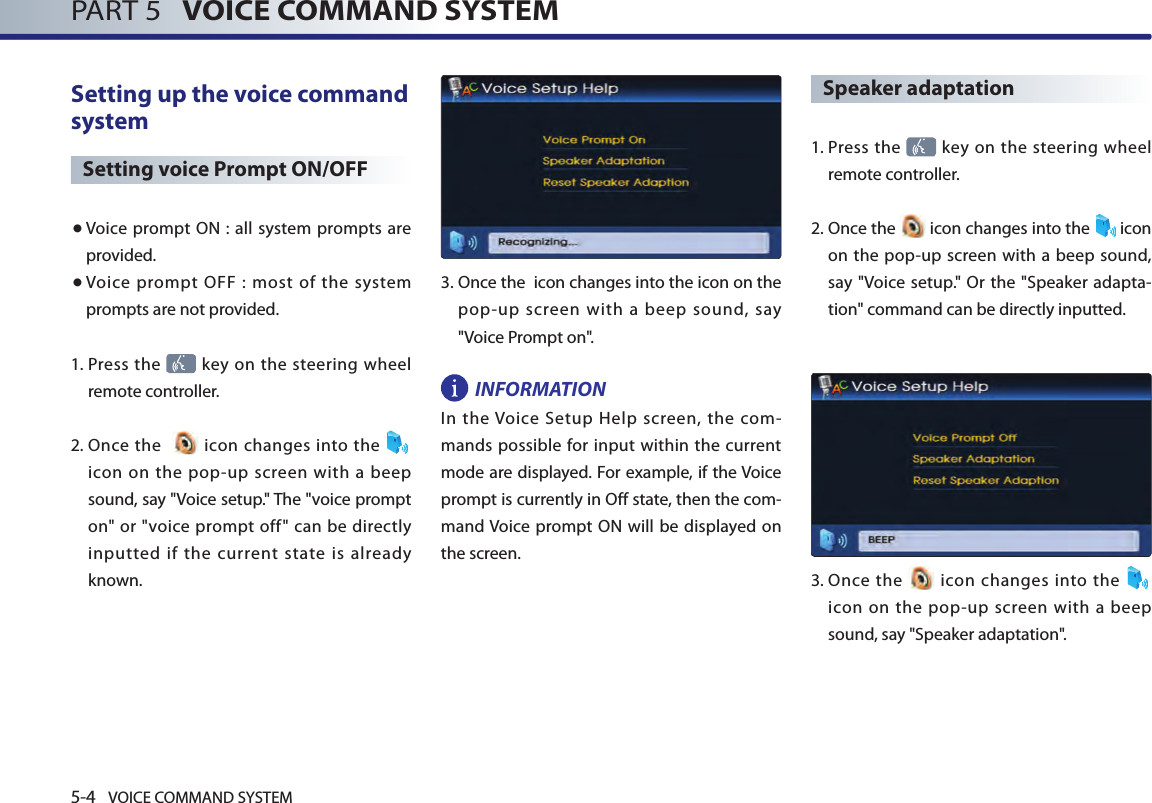 5-4 VOICE COMMAND SYSTEMPART 5   VOICE COMMAND SYSTEMSetting up the voice command system Setting voice Prompt ON/OFF● Voice  prompt ON : all system  prompts  are provided. ● Voice  prompt  OFF  :  most  of  the  system prompts are not provided. 1.  Press the   key on the steering wheel remote controller. 2.  Once  the     icon changes into the icon  on  the  pop-up  screen  with  a beep sound, say &quot;Voice setup.&quot; The &quot;voice prompt on&quot; or &quot;voice prompt off&quot; can be  directly inputted  if  the  current  state  is  already known.3.  Once the  icon changes into the icon on the pop-up screen with a beep sound, say &quot;Voice Prompt on&quot;.INFORMATIONIn  the Voice  Setup  Help  screen,  the  com-mands possible for input within the current mode are displayed. For example, if the Voice prompt is currently in Off state, then the com-mand Voice prompt  ON will  be displayed on the screen. Speaker adaptation 1.  Press the   key on the steering wheel remote controller.2.  Once the   icon changes into the  icon on the pop-up screen with a beep sound, say &quot;Voice setup.&quot; Or the &quot;Speaker adapta-tion&quot; command can be directly inputted. 3.   Once  the    icon  changes  into the   icon  on  the  pop-up  screen  with  a beep sound, say &quot;Speaker adaptation&quot;.