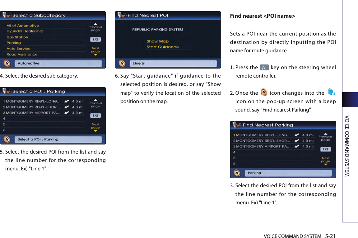 VOICE COMMAND SYSTEM 5-21VOICE COMMAND SYSTEM4.  Select the desired sub category. 5.  Select the desired POI from the list and say the line number for the corresponding menu. Ex) &quot;Line 1&quot;.6.  Say  &quot;Start  guidance&quot;  if  guidance  to  the selected position is desired, or say &quot;Show map&quot; to  verify the location of the selected position on the map. Find nearest &lt;POI name&gt; Sets a POI near  the  current position as  the destination by directly inputting the POI name for route guidance.1.   Press the   key on the steering wheel remote controller.2.   Once  the   icon  changes into the  icon  on  the  pop-up  screen  with  a beep sound, say &quot;Find nearest Parking&quot;.3.   Select the desired POI from the list and say the line number for the corresponding menu. Ex) &quot;Line 1&quot;.