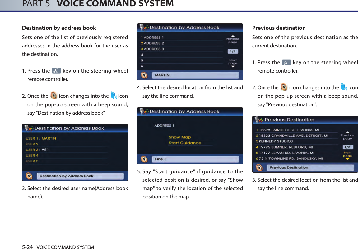 5-24 VOICE COMMAND SYSTEMPART 5   VOICE COMMAND SYSTEMDestination by address bookSets one of the list of previously registered addresses in the address book for the user as the destination. 1.  Press the   key on the steering wheel remote controller.2.  Once the   icon changes into the  icon on the pop-up screen with a beep sound, say &quot;Destination by address book&quot;.3.  Select the desired user name(Address book name).4.  Select the desired location from the list and say the line command. 5.  Say  &quot;Start  guidance&quot;  if  guidance  to  the selected position is desired, or say &quot;Show map&quot; to  verify the location of the selected position on the map.Previous destinationSets one of the previous destination as the current destination. 1.  Press the   key on the steering wheel remote controller.2.  Once the   icon changes into the  icon on the pop-up screen with a beep sound, say &quot;Previous destination&quot;.3.   Select the desired location from the list and say the line command. 