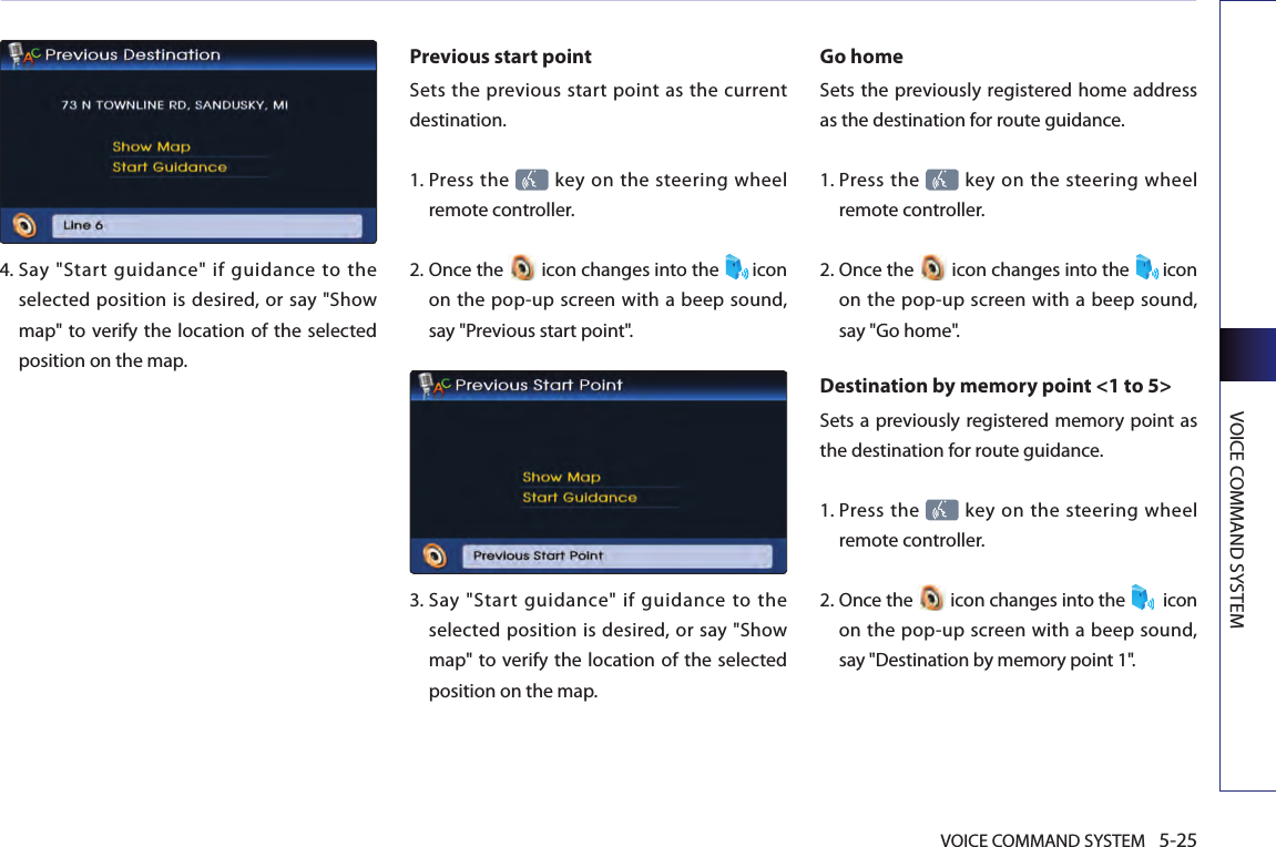 VOICE COMMAND SYSTEM 5-25VOICE COMMAND SYSTEM4.  Say  &quot;Start  guidance&quot;  if  guidance  to  the selected position is desired, or say &quot;Show map&quot; to  verify the location of the selected position on the map.Previous start point Sets  the  previous  start point as  the current destination. 1.  Press the   key on the steering wheel remote controller.2.  Once the   icon changes into the  icon on the pop-up screen with a beep sound, say &quot;Previous start point&quot;.3.   Say  &quot;Start  guidance&quot;  if  guidance  to  the selected position is desired, or say &quot;Show map&quot; to  verify the location of the selected position on the map.Go home Sets the previously registered home address as the destination for route guidance. 1.  Press the   key on the steering wheel remote controller.2.  Once the   icon changes into the  icon on the pop-up screen with a beep sound, say &quot;Go home&quot;.Destination by memory point &lt;1 to 5&gt;Sets a previously registered memory point as the destination for route guidance. 1.  Press the   key on the steering wheel remote controller.2.  Once the   icon changes into the   icon on the pop-up screen with a beep sound, say &quot;Destination by memory point 1&quot;.
