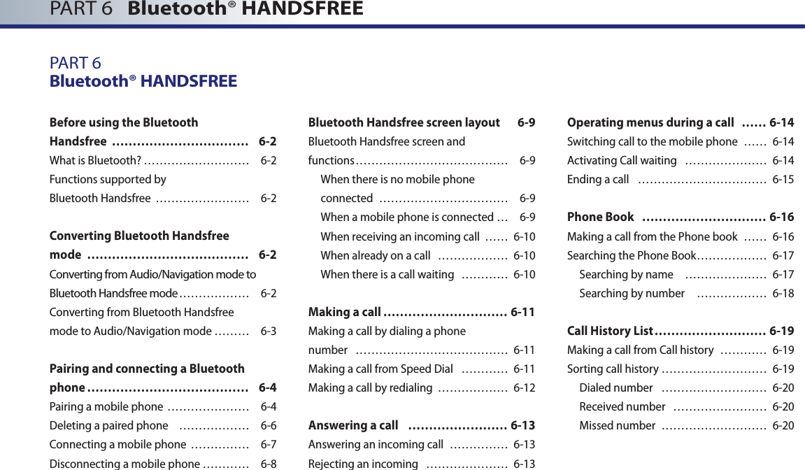 PART 6   Bluetooth® HANDSFREEPART 6Bluetooth® HANDSFREEBefore using the Bluetooth Handsfree  …………………………… 6-2What is Bluetooth? ……………………… 6-2Functions supported by Bluetooth Handsfree  …………………… 6-2Converting Bluetooth Handsfree mode  ………………………………… 6-2Converting from Audio/Navigation mode to Bluetooth Handsfree mode ……………… 6-2Converting from Bluetooth Handsfree mode to Audio/Navigation mode ……… 6-3Pairing and connecting a Bluetooth phone ………………………………… 6-4Pairing a mobile phone ………………… 6-4Deleting a paired phone  ……………… 6-6 Connecting a mobile phone  …………… 6-7Disconnecting a mobile phone ………… 6-8Bluetooth Handsfree screen layout  6-9Bluetooth Handsfree screen andfunctions ………………………………… 6-9When there is no mobile phone connected  …………………………… 6-9When a mobile phone is connected … 6-9When receiving an incoming call  …… 6-10When already on a call  ……………… 6-10When there is a call waiting   ………… 6-10Making a call ………………………… 6-11Making a call by dialing a phone number  ………………………………… 6-11Making a call from Speed Dial  ………… 6-11Making a call by redialing  ……………… 6-12Answering a call  …………………… 6-13Answering an incoming call  …………… 6-13Rejecting an incoming  ………………… 6-13Operating menus during a call  …… 6-14Switching call to the mobile phone  …… 6-14Activating Call waiting  ………………… 6-14Ending a call  …………………………… 6-15Phone Book  ………………………… 6-16Making a call from the Phone book  …… 6-16Searching the Phone Book ……………… 6-17 Searching by name   ………………… 6-17Searching by number   ……………… 6-18Call History List ……………………… 6-19Making a call from Call history  ………… 6-19Sorting call history ……………………… 6-19Dialed number   ……………………… 6-20Received number  …………………… 6-20Missed number  ……………………… 6-20