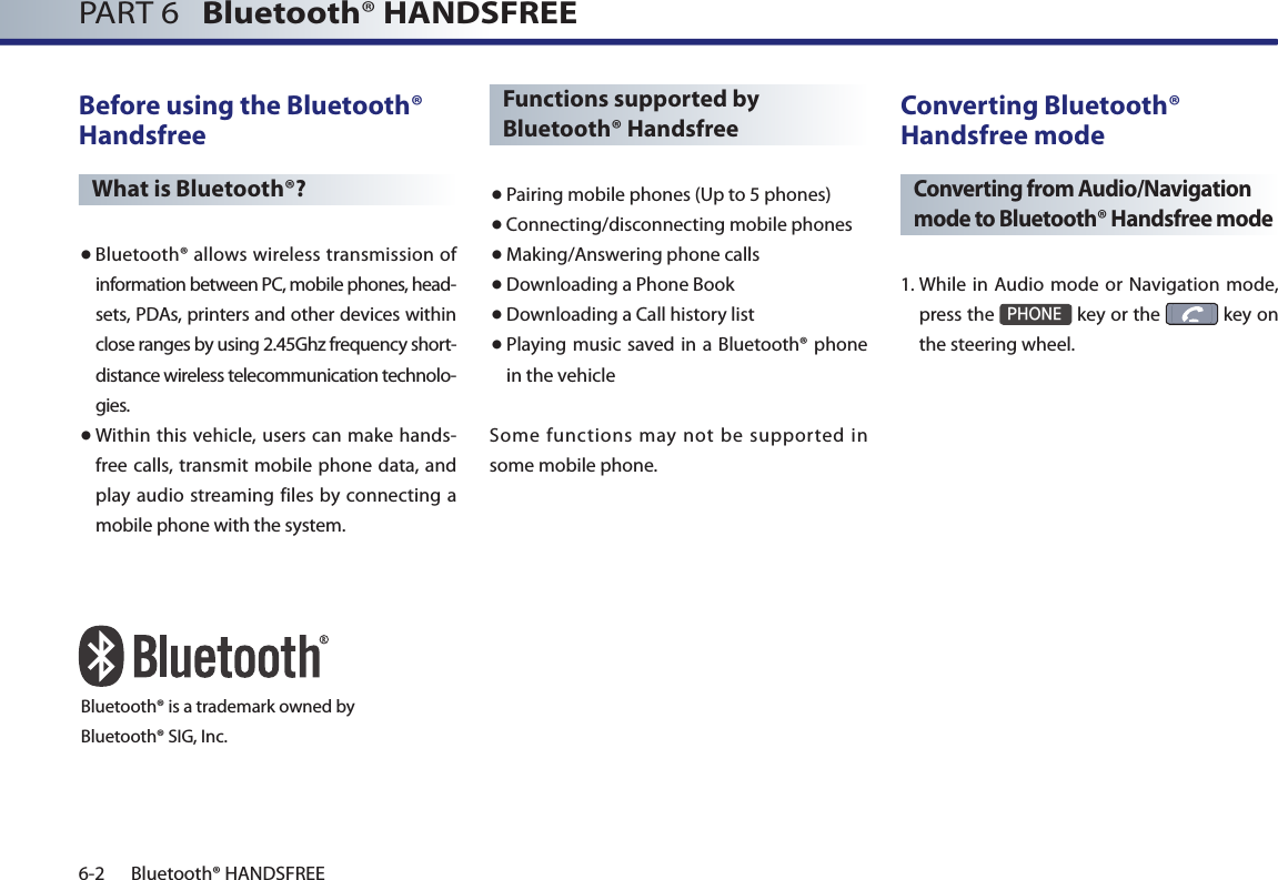 PART 6   Bluetooth® HANDSFREE6-2 Bluetooth® HANDSFREEBefore using the Bluetooth® HandsfreeWhat is Bluetooth®?● Bluetooth® allows wireless transmission of information between PC, mobile phones, head-sets, PDAs, printers and other devices within close ranges by using 2.45Ghz frequency short-distance wireless telecommunication technolo-gies.● Within this vehicle, users can make hands-free calls, transmit mobile phone data, and play audio streaming files by connecting a mobile phone with the system.Functions supported by Bluetooth® Handsfree● Pairing mobile phones (Up to 5 phones)● Connecting/disconnecting mobile phones● Making/Answering phone calls● Downloading a Phone Book●Downloading a Call history list● Playing music saved in  a Bluetooth® phone in the vehicleSome functions may not be supported in some mobile phone. Converting Bluetooth® Handsfree modeConverting from Audio/Navigation mode to Bluetooth® Handsfree mode1.  While in Audio mode or Navigation mode, press the PHONE key or the   key on the steering wheel. Bluetooth® is a trademark owned byBluetooth® SIG, Inc.