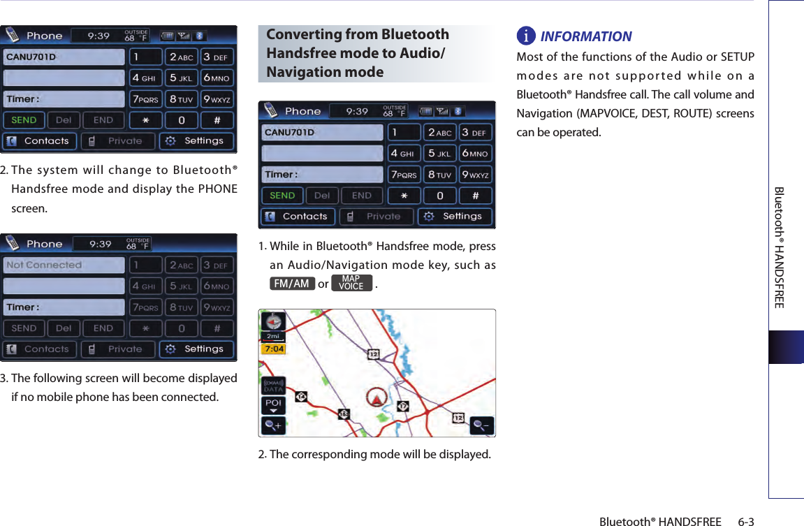 Bluetooth® HANDSFREE6-3Bluetooth® HANDSFREE2.  The  system  will  change  to  Bluetooth® Handsfree mode and display the PHONE screen. 3.  The following screen will become displayed if no mobile phone has been connected.Converting from Bluetooth Handsfree mode to Audio/Navigation mode1.  While in Bluetooth® Handsfree mode, press an Audio/Navigation mode key, such as FM/AM or MAPVOICE .2.The corresponding mode will be displayed.INFORMATIONMost of the functions of the Audio or SETUP modes are not supported while on a Bluetooth® Handsfree call. The call volume and Navigation (MAPVOICE, DEST, ROUTE) screens can be operated.
