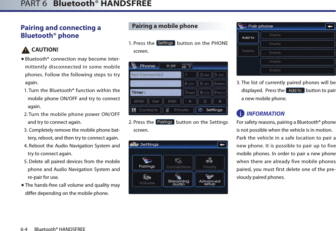 PART 6   Bluetooth® HANDSFREE6-4 Bluetooth® HANDSFREEPairing and connecting a Bluetooth® phone   CAUTION!● Bluetooth® connection may become inter-mittently disconnected in some mobile phones.  Follow the  following steps to try again.1.  Turn the Bluetooth® function within the mobile phone ON/OFF and try to connect again.2.  Turn the  mobile phone power  ON/OFF and try to connect again.3.  Completely remove the mobile phone bat-tery, reboot, and then try to connect again.4.  Reboot the Audio Navigation System and try to connect again.5.  Delete all paired devices from the mobile phone and Audio Navigation System and re-pair for use.● The hands-free call volume and quality may differ depending on the mobile phone.Pairing a mobile phone1.  Press  the Settings button on the PHONE screen. 2.   Press the Pairings button on the Settings screen. 3.  The list of currently paired phones will be displayed.  Press the Add to button to pair a new mobile phone.INFORMATIONFor safety reasons, pairing a Bluetooth® phone is not possible when the vehicle is in motion. Park the vehicle in  a safe  location  to pair  a new phone.  It  is  possible to pair  up  to five mobile phones. In order to pair a new phone when there are already five mobile phones paired,  you  must first delete  one  of  the pre-viously paired phones.