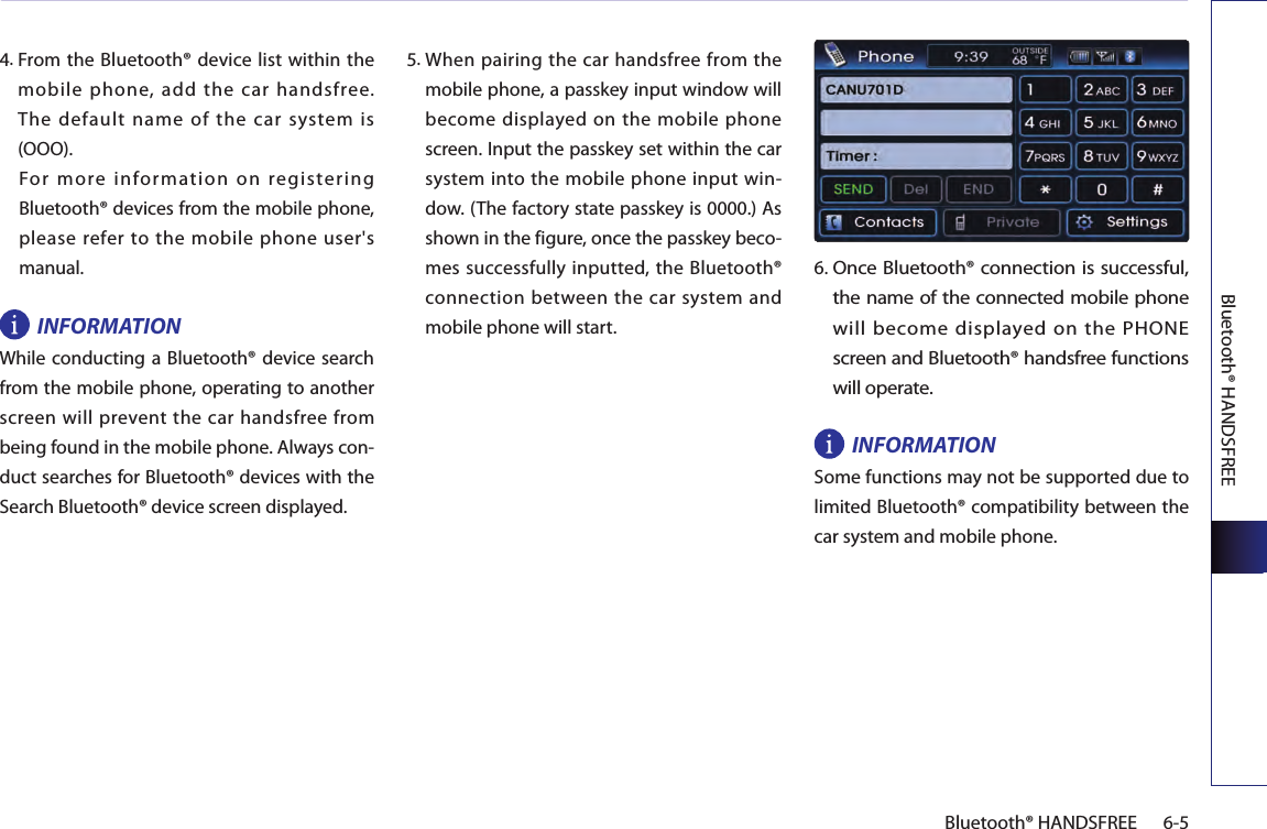 Bluetooth® HANDSFREE6-5Bluetooth® HANDSFREE4.  From the Bluetooth® device list within the mobile phone, add the car handsfree.  The  default  name  of  the  car  system  is (OOO).For  more  information  on  registering Bluetooth® devices from the mobile phone, please refer to the mobile phone user&apos;s manual. INFORMATIONWhile conducting  a Bluetooth®  device search from the mobile phone, operating to another screen will prevent the car handsfree from being found in the mobile phone. Always con-duct searches for Bluetooth® devices with the Search Bluetooth® device screen displayed.5.  When pairing the car handsfree from the mobile phone, a passkey input window will become displayed on the mobile phone screen. Input the passkey set within the car system into the mobile phone input win-dow. (The factory state passkey is 0000.) As shown in the figure, once the passkey beco-mes successfully inputted, the Bluetooth® connection between the car system and mobile phone will start.6. Once Bluetooth® connection is successful, the name of the connected mobile phone will become displayed on the PHONE screen and Bluetooth® handsfree functions will operate.INFORMATIONSome functions may not be supported due to limited Bluetooth® compatibility between the car system and mobile phone. 