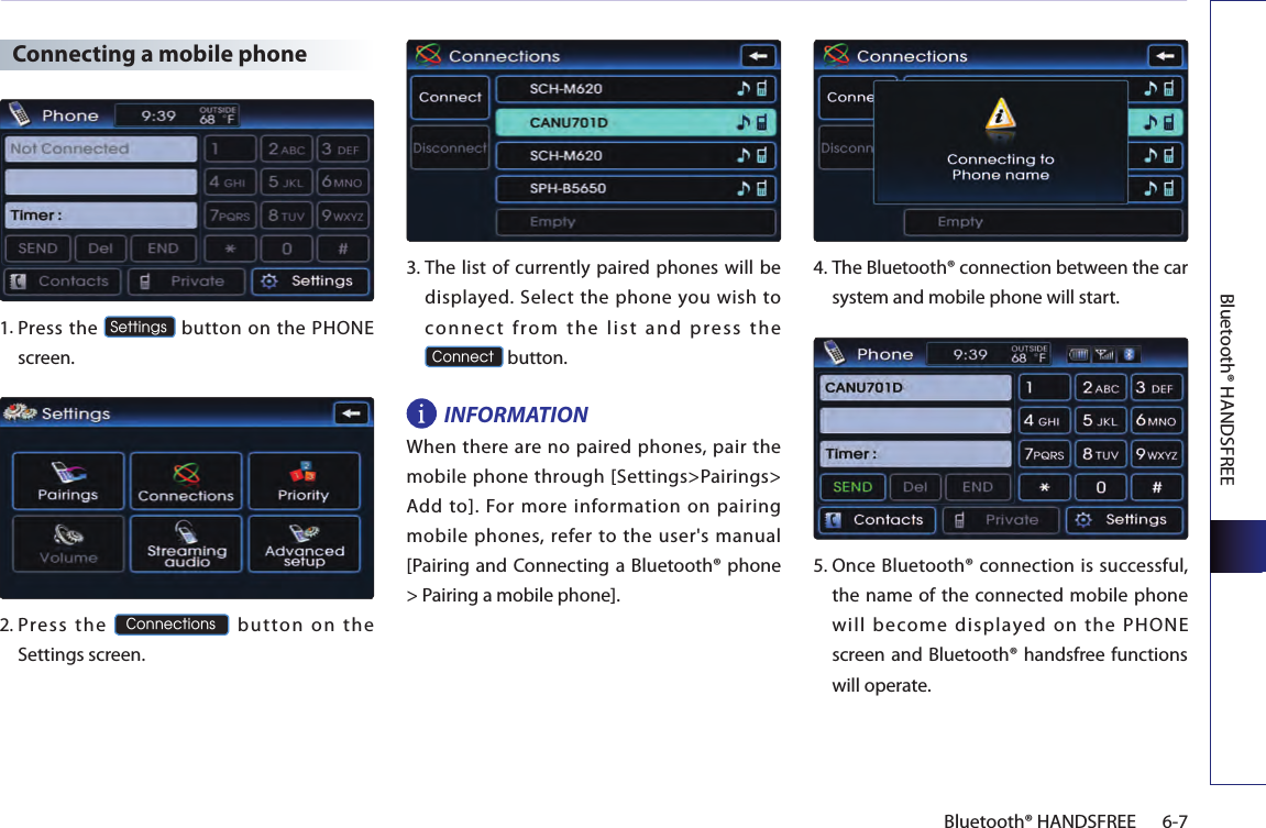 Bluetooth® HANDSFREE6-7Bluetooth® HANDSFREE Connecting a mobile phone1. Press the Settings button on the PHONE screen. 2.  Press  the Connections  button  on  the Settings screen. 3.  The list of currently paired phones will be displayed.  Select the  phone you wish to conn ec t  from  th e  list  an d  p ress  the  Connect button. INFORMATIONWhen  there are no paired phones, pair  the mobile phone through [Settings&gt;Pairings&gt; Add  to].  For  more  information  on  pairing mobile phones, refer to the user&apos;s manual [Pairing and Connecting a Bluetooth® phone &gt; Pairing a mobile phone]. 4.  The Bluetooth® connection between the car system and mobile phone will start.5.   Once Bluetooth® connection is successful, the name of the connected mobile phone will become displayed on the PHONE screen and Bluetooth® handsfree functions will operate.