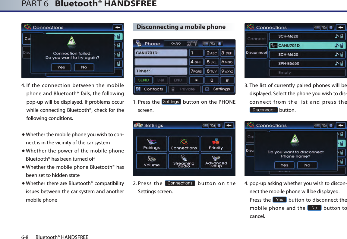 PART 6   Bluetooth® HANDSFREE6-8 Bluetooth® HANDSFREE4. If the connection between the mobile phone and Bluetooth® fails, the following pop-up will be displayed. If problems occur while connecting Bluetooth®, check for the following conditions.● Whether the mobile phone you wish to con-nect is in the vicinity of the car system● Whether the power of the mobile phone Bluetooth® has been turned off● Whether the mobile phone Bluetooth® has been set to hidden state● Whether there are Bluetooth® compatibility issues between the car system and another mobile phoneDisconnecting a mobile phone1.  Press  the Settings button on the PHONE screen. 2.  Pres s  the Connections  button  on  the Settings screen. 3.  The list of currently paired phones will be displayed. Select the phone you wish to dis-conn ec t  from  th e  list  an d  p ress  the Disconnect button.4.  pop-up asking whether you wish to discon-nect the mobile phone will be displayed.  Press the Yes button to  disconnect the mobile phone and the No  button  to cancel.