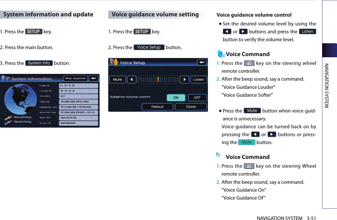 NAVIGATION SYSTEM3-51NAVIGATION SYSTEMSystem information and update1.Press the SETUP key.2.  Press the main button. 3.  Press the System Info button. Voice guidance volume setting1.Press the SETUP key.2.Press the Voice Setup button.Voice guidance volume control● Set  the  desired volume level  by using the ◀ or ▶ buttons and press the Listen button to verify the volume level. Voice Command1.  Press  the   key on  the  steering  wheel remote controller.2.  After the beep sound, say a command.  &quot;Voice Guidance Louder&quot; &quot;Voice Guidance Softer&quot; ● Press the Mute button when voice guid-ance is unnecessary. Voice  guidance can be turned back  on  by pressing the ◀ or ▶ buttons or press-ing the Mute button. Voice Command1.  Press the   key  on  the  steering Wheel remote controller.2.  After the beep sound, say a command.  &quot;Voice Guidance On&quot; &quot;Voice Guidance Of&quot;