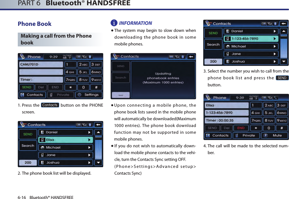 PART 6   Bluetooth® HANDSFREE6-16 Bluetooth® HANDSFREEPhone BookMaking a call from the Phone book 1.  Press the Contacts button on the PHONE screen.2.The phone book list will be displayed. INFORMATION● The system may begin to slow down when downloading the phone book in some mobile phones.● Upon  connecting  a  mobile  phone,  the phone book lists saved in the mobile phone will automatically be downloaded(Maximum 1000 entries). The phone book  download function  may  not  be  supported  in  some mobile phones. ● If  you  do not  wish to automatically down-load the mobile phone contacts to the vehi-cle, turn the Contacts Sync setting OFF.  (Phone&gt;Settings&gt;Advanced setup&gt; Contacts Sync)3. Select the number you wish to call from the phone book list and press the SENDbutton.4.  The call will be made to the selected num-ber.  