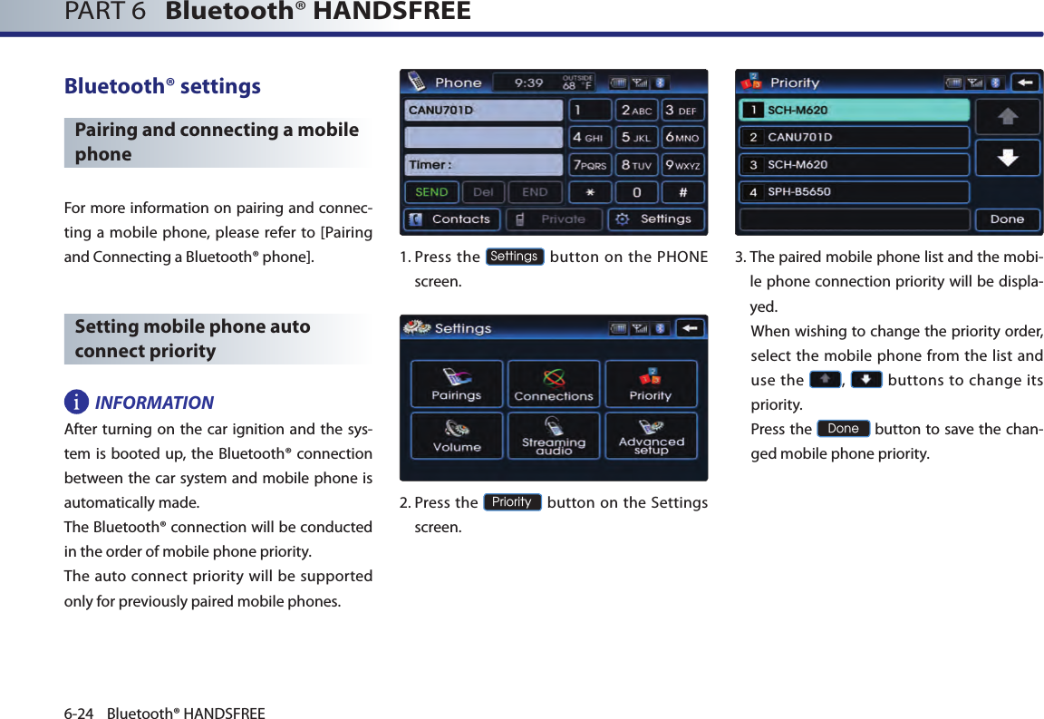 PART 6   Bluetooth® HANDSFREE6-24 Bluetooth® HANDSFREEBluetooth® settingsPairing and connecting a mobile phoneFor more information on pairing and connec-ting a mobile phone, please refer to [Pairing and Connecting a Bluetooth® phone]. Setting mobile phone auto connect priorityINFORMATIONAfter turning on the car ignition and the sys-tem is booted up, the Bluetooth®  connection between the car system and mobile phone is automatically made. The Bluetooth® connection will be conducted in the order of mobile phone priority. The  auto  connect priority  will  be  supported only for previously paired mobile phones. 1.  Press  the Settings button on the PHONE screen. 2.  Press the Priority button on the Settings screen. 3. The paired mobile phone list and the mobi-le phone connection priority will be displa-yed.  When wishing to change the priority order, select the mobile phone from the list and use the  ,   buttons to change its priority.  Press the Done button to save the chan-ged mobile phone priority.