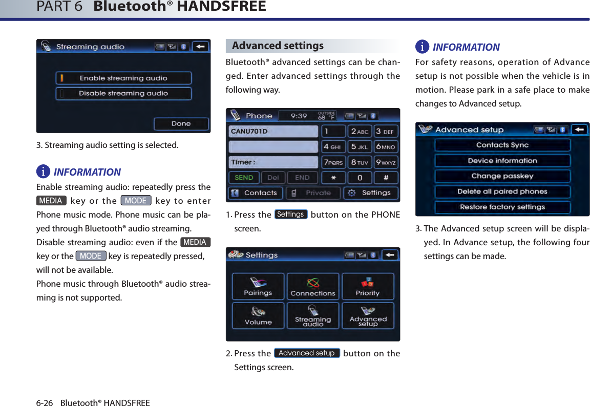 PART 6   Bluetooth® HANDSFREE6-26 Bluetooth® HANDSFREE3.Streaming audio setting is selected.INFORMATIONEnable streaming audio:  repeatedly press the  MEDIA  key  or  the MODE  key  to  enter Phone music mode. Phone music can be pla-yed through Bluetooth® audio streaming. Disable streaming audio: even if the MEDIA  key or the MODE key is repeatedly pressed,will not be available. Phone music through Bluetooth® audio strea-ming is not supported. Advanced settingsBluetooth® advanced settings can be chan-ged. Enter advanced settings through the following way.1. Press  the Settings button on the PHONE screen. 2. Press the Advanced setup button on  the Settings screen. INFORMATIONFor  safety  reasons, operation  of  Advance setup is not possible when the vehicle is in motion. Please  park in a safe place to make changes to Advanced setup.3. The Advanced setup screen will be displa-yed. In Advance  setup,  the  following  four settings can be made. 