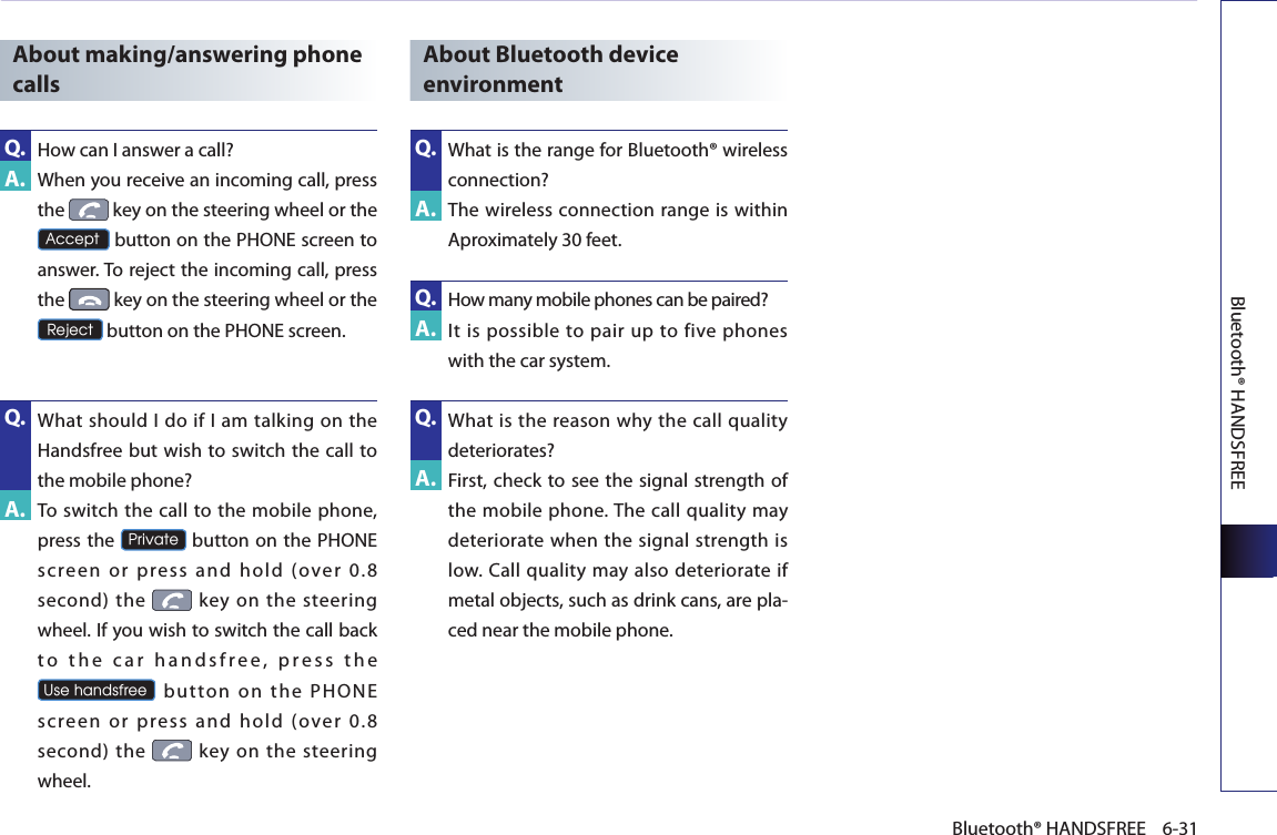 Bluetooth® HANDSFREE6-31Bluetooth® HANDSFREEAbout making/answering phone calls How can I answer a call?   When you receive an incoming call, press the   key on the steering wheel or the Accept button on the PHONE screen to answer. To reject the incoming call, press the   key on the steering wheel or the Reject button on the PHONE screen. What should I do if  I am talking on the Handsfree but wish to switch the call to the mobile phone?   To switch the call to the mobile phone, press the Private button on the PHONE screen  or  press  and  hold  (over  0.8 second) the    key  on  the steering wheel. If you wish to switch the call back t o   t h e   c a r   h a n d s f r e e ,  p r e s s  t h e Use handsfree button on the PHONE screen  or  press  and  hold  (over  0.8 second) the    key  on  the steering wheel. About Bluetooth device environmentWhat is the range for Bluetooth® wireless connection?   The wireless connection range is within Aproximately 30 feet.How many mobile phones can be paired?  It  is  possible  to pair up to  five phones with the car system.  What is the reason why  the  call quality deteriorates?   First, check  to see the signal strength of the mobile phone. The call quality may deteriorate when the signal strength is low. Call quality may  also deteriorate if metal objects, such as drink cans, are pla-ced near the mobile phone.  A.Q.A.Q.A.Q.A.Q.A.Q.