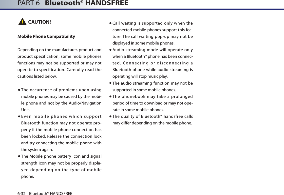 PART 6   Bluetooth® HANDSFREE6-32 Bluetooth® HANDSFREE CAUTION!Mobile Phone CompatibilityDepending on the manufacturer, product and product specification, some mobile phones functions may not be supported or may not operate to specification. Carefully read the cautions listed below. ● The occurrence of problems upon using mobile phones may be caused by the mobi-le phone and not by the Audio/Navigation Unit.●   Even mobile phones which support Bluetooth function may not operate pro-perly if the mobile phone connection has been locked. Release the connection lock and try connecting  the mobile phone with the system again.●   The  Mobile phone  battery icon and signal strength icon may not be properly displa-yed depending on the type of mobile phone.●   Call waiting is supported only when the connected mobile phones support this fea-ture. The call waiting pop-up may not be displayed in some mobile phones.●  Audio streaming mode will operate only when a Bluetooth® phone has been connec-ted. Connecting or disconnecting a Bluetooth phone while audio streaming is operating will stop music play.●    The audio streaming function may not be supported in some mobile phones. ●   The phonebook may take a prolonged period of time to download or may not ope-rate in some mobile phones.●   The quality of Bluetooth® handsfree calls may differ depending on the mobile phone. 