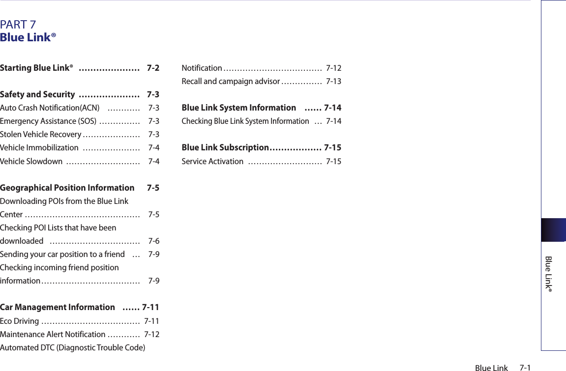 7-1Blue LinkBlue Link®PART 7Blue Link®Starting Blue Link®  ………………… 7-2Safety and Security  ………………… 7-3Auto Crash Notification(ACN)  ………… 7-3Emergency Assistance (SOS) …………… 7-3Stolen Vehicle Recovery ………………… 7-3Vehicle Immobilization  ………………… 7-4Vehicle Slowdown  ……………………… 7-4Geographical Position Information  7-5Downloading POIs from the Blue Link  Center …………………………………… 7-5Checking POI Lists that have been  downloaded  …………………………… 7-6Sending your car position to a friend  … 7-9Checking incoming friend position  information ……………………………… 7-9Car Management Information  …… 7-11Eco Driving ……………………………… 7-11Maintenance Alert Notification ………… 7-12Automated DTC (Diagnostic Trouble Code) Notification ……………………………… 7-12Recall and campaign advisor …………… 7-13Blue Link System Information  …… 7-14Checking Blue Link System Information  … 7-14Blue Link Subscription ……………… 7-15Service Activation  ……………………… 7-15