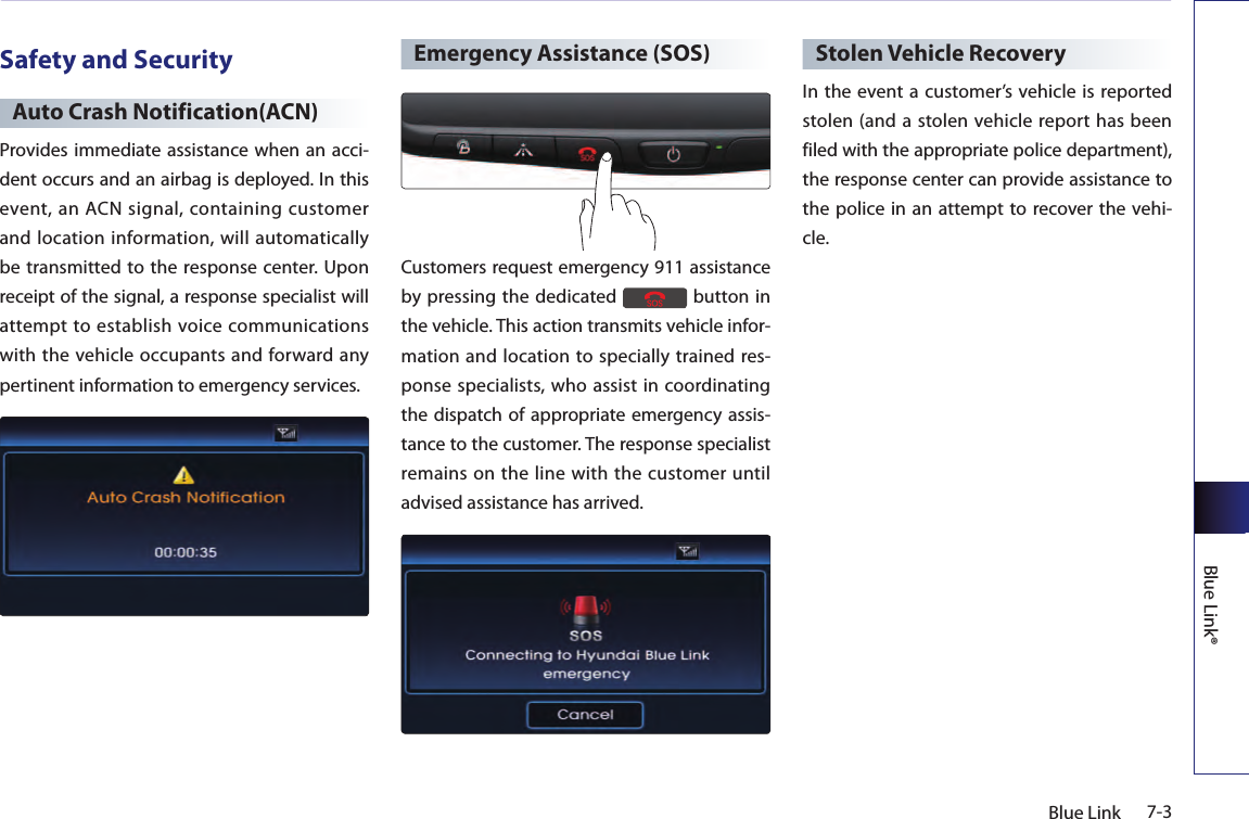 7-3Blue LinkBlue Link®Safety and SecurityAuto Crash Notification(ACN)Provides immediate assistance when an acci-dent occurs and an airbag is deployed. In this event,  an ACN  signal,  containing  customer and location information, will automatically be transmitted to the response  center. Upon receipt of the signal, a response specialist will attempt to establish voice communications with the  vehicle occupants  and forward any pertinent information to emergency services.Emergency Assistance (SOS)Customers request emergency 911 assistance by pressing the dedicated   button in the vehicle. This action transmits vehicle infor-mation and location to specially trained res-ponse specialists, who assist in coordinating the dispatch of appropriate emergency assis-tance to the customer. The response specialist remains on the line with the customer until advised assistance has arrived.Stolen Vehicle RecoveryIn the event a customer’s vehicle is  reported stolen (and a stolen vehicle report has been filed with the appropriate police department), the response center can provide assistance to the police in an  attempt  to recover  the vehi-cle.