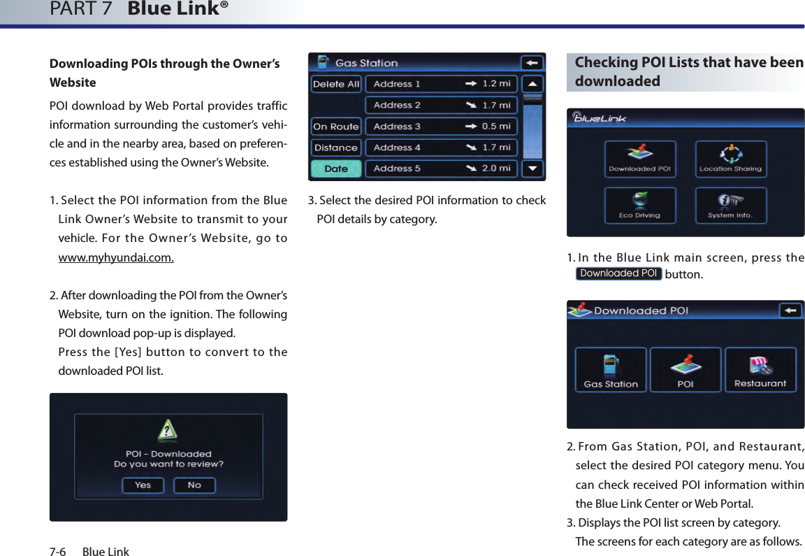 7-6 Blue LinkPART 7   Blue Link® Downloading POIs through the Owner’s WebsitePOI  download  by Web Portal provides traffic information surrounding the customer’s vehi-cle and in the nearby area, based on preferen-ces established using the Owner’s Website.1.  Select the POI information from the Blue Link Owner’s Website to  transmit to your vehicle.  For  the  Owner’s  Website,  go  to www.myhyundai.com.2.  After downloading the POI from the Owner’s Website, turn on the ignition. The following POI download pop-up is displayed.   Press  the  [Yes]  button  to  convert  to  the downloaded POI list.3.  Select the desired POI information to check POI details by category.  Checking POI Lists that have been downloaded1.  In  the  Blue  Link  main  screen,  press  the Downloaded POI button.2.  From  Gas  Station,  POI,  and  Restaurant, select the  desired POI  category menu. You can check received POI information within the Blue Link Center or Web Portal.3.  Displays the POI list screen by category.  The screens for each category are as follows. 