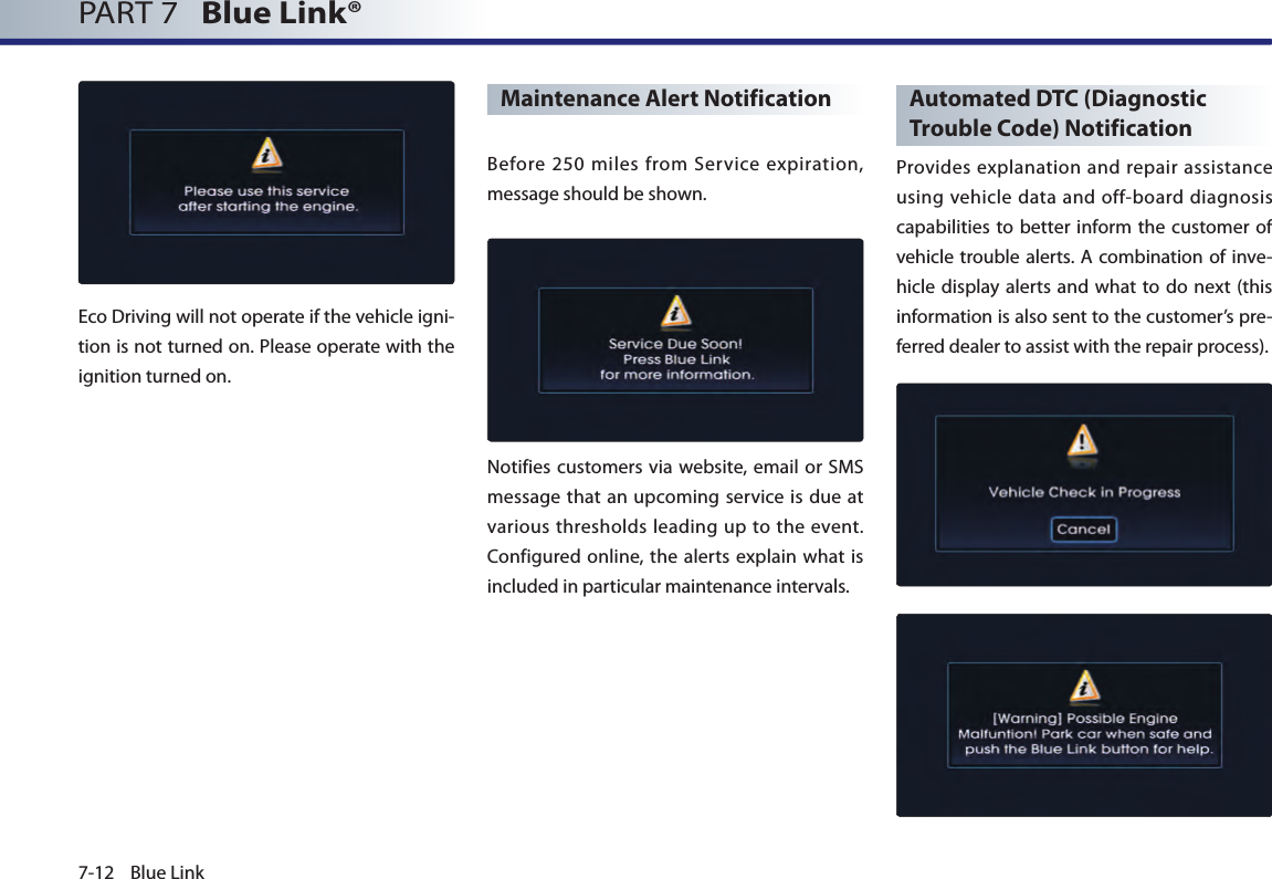 7-12 Blue LinkPART 7   Blue Link® Eco Driving will not operate if the vehicle igni-tion is not turned on. Please operate with the ignition turned on.Maintenance Alert NotificationBefore  250  miles  from  Service  expiration, message should be shown.  Notifies customers via website, email or SMS message that an upcoming service is due at various thresholds leading up to the event. Configured online, the alerts explain what is included in particular maintenance intervals.Automated DTC (Diagnostic Trouble Code) NotificationProvides explanation and repair assistance using vehicle data and off-board diagnosis capabilities to better inform the customer of vehicle trouble alerts. A combination of  inve-hicle display alerts and what  to do  next (this information is also sent to the customer’s pre-ferred dealer to assist with the repair process).