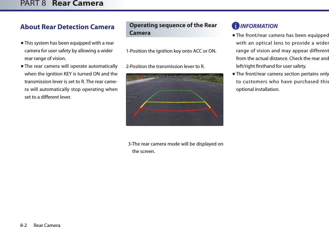 8-2 Rear CameraPART 8   Rear CameraAbout Rear Detection Camera● This system has been equipped with a rear camera for user safety by allowing a wider rear range of vision.● The rear camera will operate automatically when the ignition KEY is turned ON and the transmission lever is set to R. The rear came-ra will automatically stop operating when set to a different lever.1. Position the ignition key onto ACC or ON.2.Position the transmission lever to R.   3. The rear camera mode will be displayed on the screen.INFORMATION● The front/rear camera has been equipped with an optical lens to provide a wider range of vision and may appear different from the actual distance. Check the rear and left/right firsthand for user safety.● The front/rear camera section pertains only to customers who have purchased this optional installation. Operating sequence of the Rear Camera