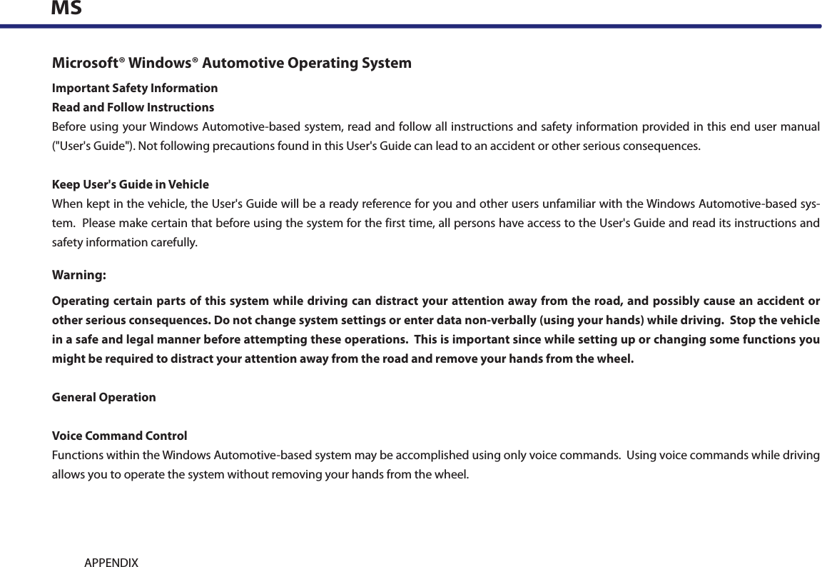 9-14 APPENDIXMSMicrosoft® Windows® Automotive Operating SystemImportant Safety InformationRead and Follow InstructionsBefore using your Windows Automotive-based system, read and follow all instructions and safety information provided in this end user manual (&quot;User&apos;s Guide&quot;). Not following precautions found in this User&apos;s Guide can lead to an accident or other serious consequences.Keep User&apos;s Guide in VehicleWhen kept in the vehicle, the User&apos;s Guide will be a ready reference for you and other users unfamiliar with the Windows Automotive-based sys-tem.  Please make certain that before using the system for the first time, all persons have access to the User&apos;s Guide and read its instructions and safety information carefully.Warning:Operating certain parts of this system while driving can distract your attention away from the  road, and possibly cause an accident or other serious consequences. Do not change system settings or enter data non-verbally (using your hands) while driving.  Stop the vehicle in a safe and legal manner before attempting these operations.  This is important since while setting up or changing some functions you might be required to distract your attention away from the road and remove your hands from the wheel.General OperationVoice Command ControlFunctions within the Windows Automotive-based system may be accomplished using only voice commands.  Using voice commands while driving allows you to operate the system without removing your hands from the wheel.