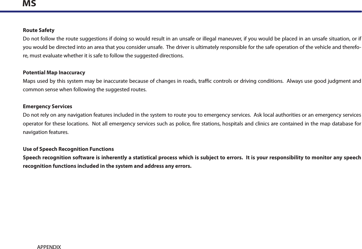 9-16 APPENDIXMSRoute SafetyDo not follow the route suggestions if doing so would result in an unsafe or illegal maneuver, if you would be placed in an unsafe situation, or if you would be directed into an area that you consider unsafe.  The driver is ultimately responsible for the safe operation of the vehicle and therefo-re, must evaluate whether it is safe to follow the suggested directions.Potential Map InaccuracyMaps used by this system may be inaccurate because of changes in roads, traffic controls or driving conditions.  Always use good judgment and common sense when following the suggested routes.Emergency ServicesDo not rely on any navigation features included in the system to route you to emergency services.  Ask local authorities or an emergency services operator for these locations.  Not all emergency services such as police, fire stations, hospitals and clinics are contained in the map database for navigation features.Use of Speech Recognition FunctionsSpeech recognition software is inherently a statistical process which is subject to errors.  It is your responsibility to monitor any speech recognition functions included in the system and address any errors.