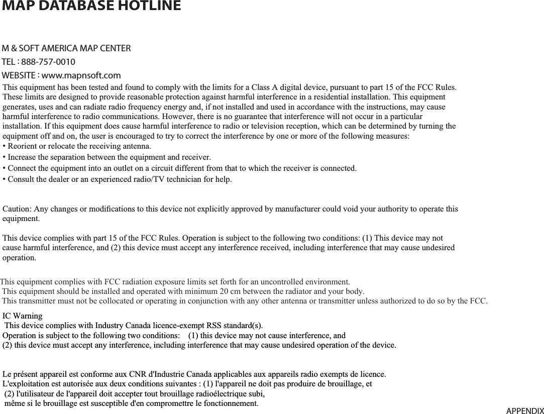 9-17APPENDIXM &amp; SOFT AMERICA MAP CENTERTEL : 888-757-0010WEBSITE : www.mapnsoft.comMAP DATABASE HOTLINEThis equipment has been tested and found to comply with the limits for a Class A digital device, pursuant to part 15 of the FCC Rules. These limits are designed to provide reasonable protection against harmful interference in a residential installation. This equipment generates, uses and can radiate radio frequency energy and, if not installed and used in accordance with the instructions, may cause harmful interference to radio communications. However, there is no guarantee that interference will not occur in a particular installation. If this equipment does cause harmful interference to radio or television reception, which can be determined by turning the equipment off and on, the user is encouraged to try to correct the interference by one or more of the following measures: ˍ Reorient or relocate the receiving antenna. ˍ Increase the separation between the equipment and receiver. ˍ Connect the equipment into an outlet on a circuit different from that to which the receiver is connected. ˍ Consult the dealer or an experienced radio/TV technician for help. Caution: Any changes or modiﬁcations to this device not explicitly approved by manufacturer could void your authority to operate this equipment. This device complies with part 15 of the FCC Rules. Operation is subject to the following two conditions: (1) This device may notcause harmful interference, and (2) this device must accept any interference received, including interference that may cause undesired operation. ,&amp;:DUQLQJ7KLVGHYLFHFRPSOLHVZLWK,QGXVWU\&amp;DQDGDOLFHQFHH[HPSW566VWDQGDUGV2SHUDWLRQLVVXEMHFWWRWKHIROORZLQJWZRFRQGLWLRQVWKLVGHYLFHPD\QRWFDXVHLQWHUIHUHQFHDQGWKLVGHYLFHPXVWDFFHSWDQ\LQWHUIHUHQFHLQFOXGLQJLQWHUIHUHQFHWKDWPD\FDXVHXQGHVLUHGRSHUDWLRQRIWKHGHYLFH/HSUpVHQWDSSDUHLOHVWFRQIRUPHDX[&amp;15G,QGXVWULH&amp;DQDGDDSSOLFDEOHVDX[DSSDUHLOVUDGLRH[HPSWVGHOLFHQFH/H[SORLWDWLRQHVWDXWRULVpHDX[GHX[FRQGLWLRQVVXLYDQWHVODSSDUHLOQHGRLWSDVSURGXLUHGHEURXLOODJHHWOXWLOLVDWHXUGHODSSDUHLOGRLWDFFHSWHUWRXWEURXLOODJHUDGLRpOHFWULTXHVXELPrPHVLOHEURXLOODJHHVWVXVFHSWLEOHGHQFRPSURPHWWUHOHIRQFWLRQQHPHQW This equipment complies with FCC radiation exposure limits set forth for an uncontrolled environment. This equipment should be installed and operated with minimum 20 cm between the radiator and your body. This transmitter must not be collocated or operating in conjunction with any other antenna or transmitter unless authorized to do so by the FCC. 
