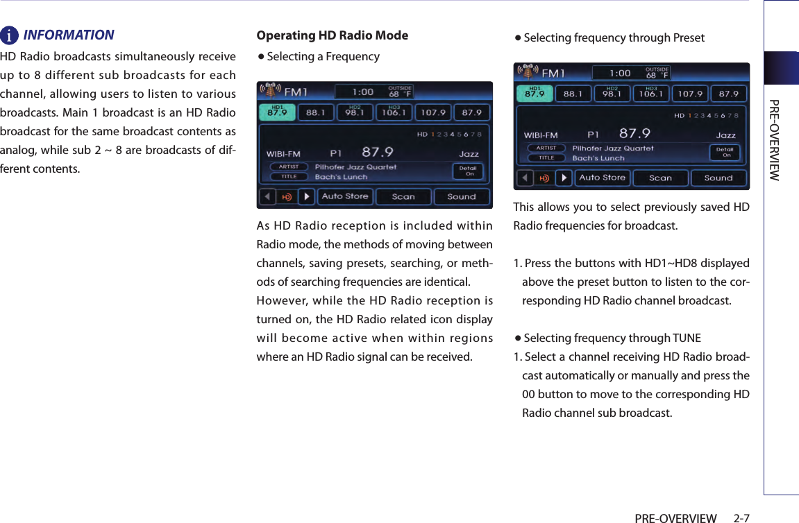 PREOVERVIEW2-7PRE-OVERVIEWINFORMATIONHD Radio broadcasts simultaneously receive up  to  8 different sub  broadcasts  for  each channel, allowing users to listen to various broadcasts. Main 1 broadcast is an HD Radio broadcast for the same broadcast contents as analog, while sub 2 ~ 8 are broadcasts of dif-ferent contents.Operating HD Radio Mode● Selecting a FrequencyAs HD Radio reception is included within Radio mode, the methods of moving between channels, saving presets, searching, or meth-ods of searching frequencies are identical.However,  while the  HD  Radio reception is turned  on, the  HD Radio related icon display will become active when within regions where an HD Radio signal can be received.● Selecting frequency through PresetThis allows you to select previously saved HD Radio frequencies for broadcast.1.  Press the buttons with HD1~HD8 displayed above the preset button to listen to the cor-responding HD Radio channel broadcast.● Selecting frequency through TUNE1.  Select a channel receiving HD Radio broad-cast automatically or manually and press the 00 button to move to the corresponding HD Radio channel sub broadcast. 