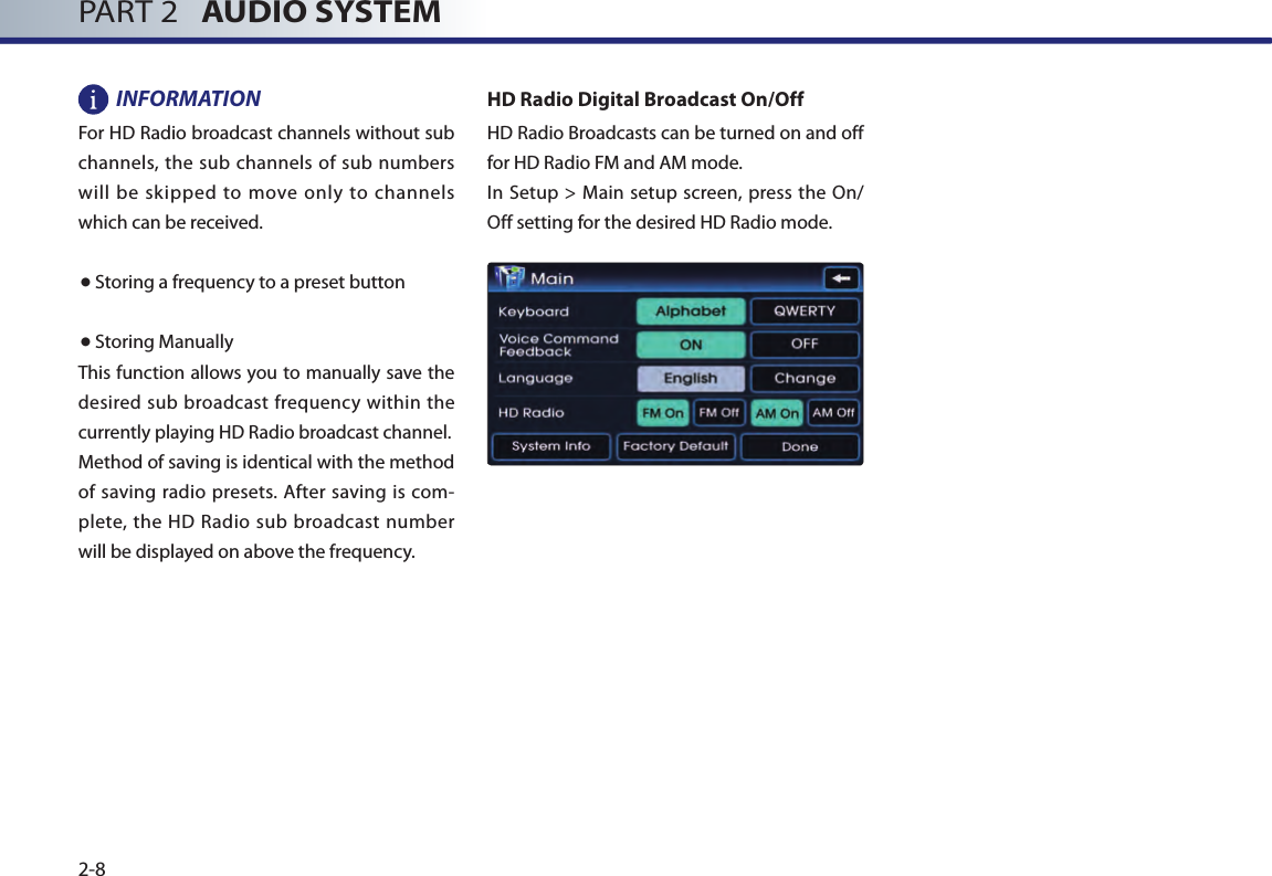 PART 2   AUDIO SYSTEM2-8INFORMATIONFor HD Radio broadcast channels without sub channels, the sub channels of sub numbers will  be  skipped  to  move only to channels which can be received.● Storing a frequency to a preset button● Storing ManuallyThis function allows you to manually save the desired sub broadcast frequency within the currently playing HD Radio broadcast channel. Method of saving is identical with the method of  saving radio presets.  After saving is com-plete, the HD Radio sub broadcast number will be displayed on above the frequency.HD Radio Digital Broadcast On/OffHD Radio Broadcasts can be turned on and off for HD Radio FM and AM mode.In  Setup &gt; Main  setup screen, press the On/Off setting for the desired HD Radio mode. 