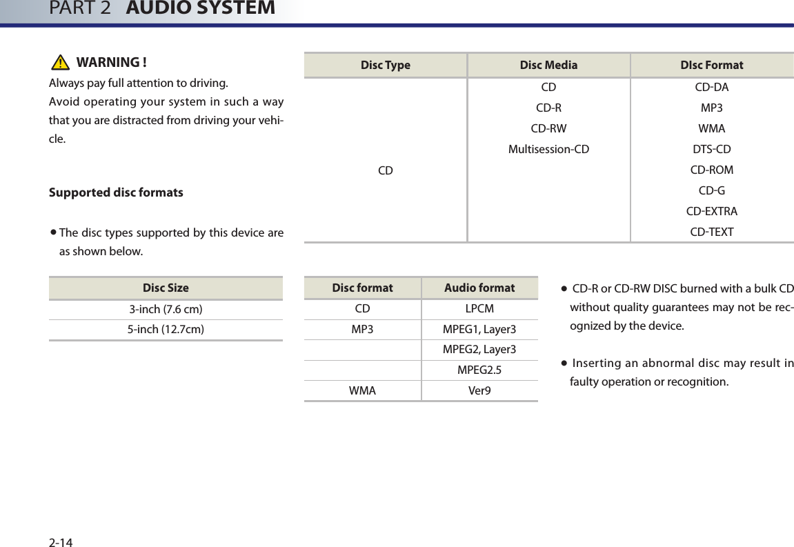 PART 2   AUDIO SYSTEM2-14WARNING !Always pay full attention to driving.Avoid operating your  system  in such a way that you are distracted from driving your vehi-cle.Supported disc formats● The disc types supported by this device are as shown below. ●  CD-R or CD-RW DISC burned with a bulk CD without quality guarantees may not be rec-ognized by the device. ●  Inserting an abnormal disc may result in faulty operation or recognition.Disc Size3-inch (7.6 cm)5-inch (12.7cm)Disc format Audio formatCD LPCMMP3 MPEG1, Layer3MPEG2, Layer3MPEG2.5WMA Ver9Disc Type Disc Media DIsc FormatCD CD-DACD-R MP3CD-RW WMAMultisession-CD DTS-CDCD CD-ROMCD-GCD-EXTRACD-TEXT