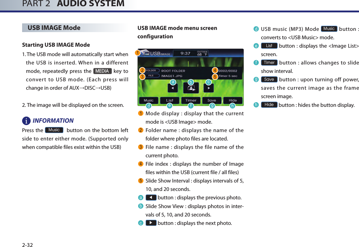 PART 2   AUDIO SYSTEM2-32USB IMAGE ModeStarting USB IMAGE Mode1.  The USB mode will automatically start when the  USB is  inserted. When  in  a  different mode, repeatedly press the MEDIA key to convert  to  USB  mode.  (Each  press  will change in order of AUX→DISC→USB) 2. The image will be displayed on the screen.INFORMATIONPress the Music  button on  the bottom left side to enter either mode. (Supported only when compatible files exist within the USB)USB IMAGE mode menu screen configuration1Mode display : display that the  current mode is &lt;USB Image&gt; mode.2Folder name : displays the name of the folder where photo files are located.3File name : displays the file name of  the current photo.4File index :  displays the number of Image files within the USB (current file / all files)5Slide Show Interval : displays intervals of 5, 10, and 20 seconds. a◀ button : displays the previous photo.bSlide Show View : displays photos in inter-vals of 5, 10, and 20 seconds. c▶ button : displays the next photo.dUSB music (MP3) Mode Music button  : converts to &lt;USB Music&gt; mode.eList button : displays the &lt;Image List&gt; screen.fTimer button : allows changes  to slide show interval.gSave button  : upon  turning off power, saves  the  current  image as  the  frame screen image.hHide button : hides the button display.12 43 5adefghbc