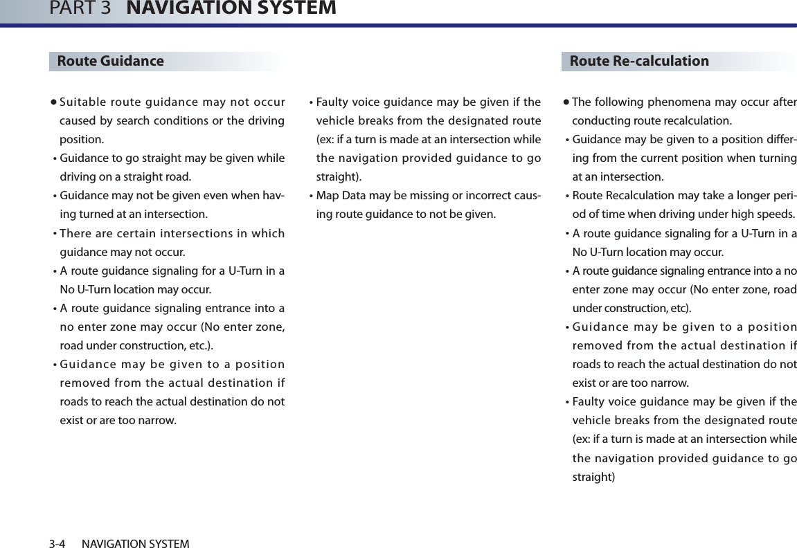 PART 3   NAVIGATION SYSTEM3-4 NAVIGATION SYSTEMRoute Guidance● Suitable route guidance may not occur caused by search conditions or the driving position. •  Guidance to go straight may be given while driving on a straight road. •  Guidance may not be given even when hav-ing turned at an intersection.•  There are certain intersections in which guidance may not occur. •  A route guidance signaling for a U-Turn in a No U-Turn location may occur. •  A route guidance signaling entrance into  a no enter zone may occur (No enter zone, road under construction, etc.). •  Guidance  may  be  given  to  a  position removed from the actual destination if roads to reach the actual destination do not exist or are too narrow.  •  Faulty voice guidance  may be given if the vehicle breaks from the designated route (ex: if a turn is made at an intersection while the navigation provided guidance to go straight). •  Map Data may be missing or incorrect caus-ing route guidance to not be given.Route Re-calculation● The following phenomena may occur after conducting route recalculation.•  Guidance may be given to a position differ-ing from the current position when turning at an intersection.  •  Route Recalculation may take a longer peri-od of time when driving under high speeds. •  A route guidance signaling for a U-Turn in a No U-Turn location may occur. •  A route guidance signaling entrance into a no enter zone may occur (No enter zone, road under construction, etc). •  Guidance  may  be  given  to  a  position removed from the actual destination if roads to reach the actual destination do not exist or are too narrow.  •  Faulty voice guidance  may be given if the vehicle breaks from the designated route (ex: if a turn is made at an intersection while the navigation provided guidance to go straight)