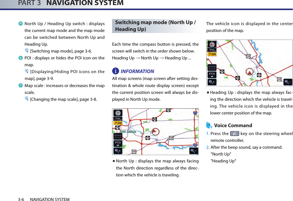 PART 3   NAVIGATION SYSTEM3-6 NAVIGATION SYSTEMaNorth Up / Heading Up switch : displays the current map mode and the map mode can be switched between North Up and Heading Up. [Switching map mode], page 3-6.bPOI : displays or hides the POI icon on the map.[Displaying/Hiding POI icons on the map], page 3-9.cMap scale : increases or decreases the map scale. [Changing the map scale], page 3-8.Switching map mode (North Up / Heading Up)Each time the compass button is pressed, the screen will switch in the order shown below. Heading Up → North Up → Heading Up ...INFORMATION All map screens (map screen after setting des-tination &amp; whole route display screen) except the current position screen will always be dis-played in North Up mode. ● North Up : displays the map  always  facing the North direction regardless of the direc-tion which the vehicle is traveling. The vehicle icon is displayed in the  center position of the map. ● Heading Up : displays  the map always fac-ing the direction which the vehicle is travel-ing. The vehicle  icon is displayed  in the lower center position of the map.Voice Command1.  Press the   key  on the steering wheel remote controller.2.  After the beep sound, say a command.&quot;North Up&quot;&quot;Heading Up&quot;