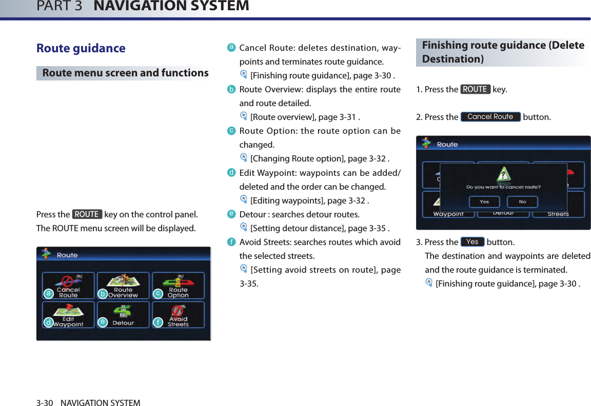 PART 3   NAVIGATION SYSTEM3-30 NAVIGATION SYSTEMRoute guidance Route menu screen and functionsPress the ROUTE key on the control panel. The ROUTE menu screen will be displayed. aCancel Route: deletes destination, way-points and terminates route guidance. [Finishing route guidance], page 3-30 .bRoute Overview: displays the entire route and route detailed.[Route overview], page 3-31 .cRoute Option: the route option can be changed. [Changing Route option], page 3-32 .dEdit Waypoint: waypoints can be added/deleted and the order can be changed. [Editing waypoints], page 3-32 . eDetour : searches detour routes. [Setting detour distance], page 3-35 .fAvoid Streets: searches routes which avoid the selected streets. [Setting avoid streets on route], page 3-35. Finishing route guidance (Delete Destination)1. Press the ROUTE key.2. Press the Cancel Route button. 3.Press the Yes button. The destination and waypoints are deleted and the route guidance is terminated.[Finishing route guidance], page 3-30 .adbecf