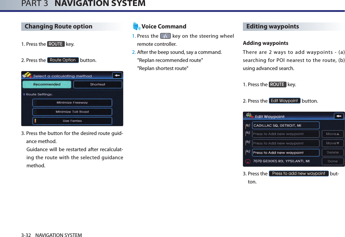 PART 3   NAVIGATION SYSTEM3-32 NAVIGATION SYSTEMChanging Route option1.Press the ROUTE key.2.Press the Route Option button.3. Press the button for the desired route guid-ance method. Guidance  will be restarted after recalculat-ing the route with the selected guidance method. Voice Command1.  Press the   key  on the steering wheel remote controller.2.  After the beep sound, say a command.  &quot;Replan recommended route&quot;&quot;Replan shortest route&quot;Editing waypoints Adding waypointsThere  are  2  ways  to  add  waypoints  -  (a) searching for  POI nearest  to the  route, (b) using advanced search.1.Press the ROUTE key.2.Press the Edit Waypoint button.3.  Press the Press to add new waypoint but-ton.