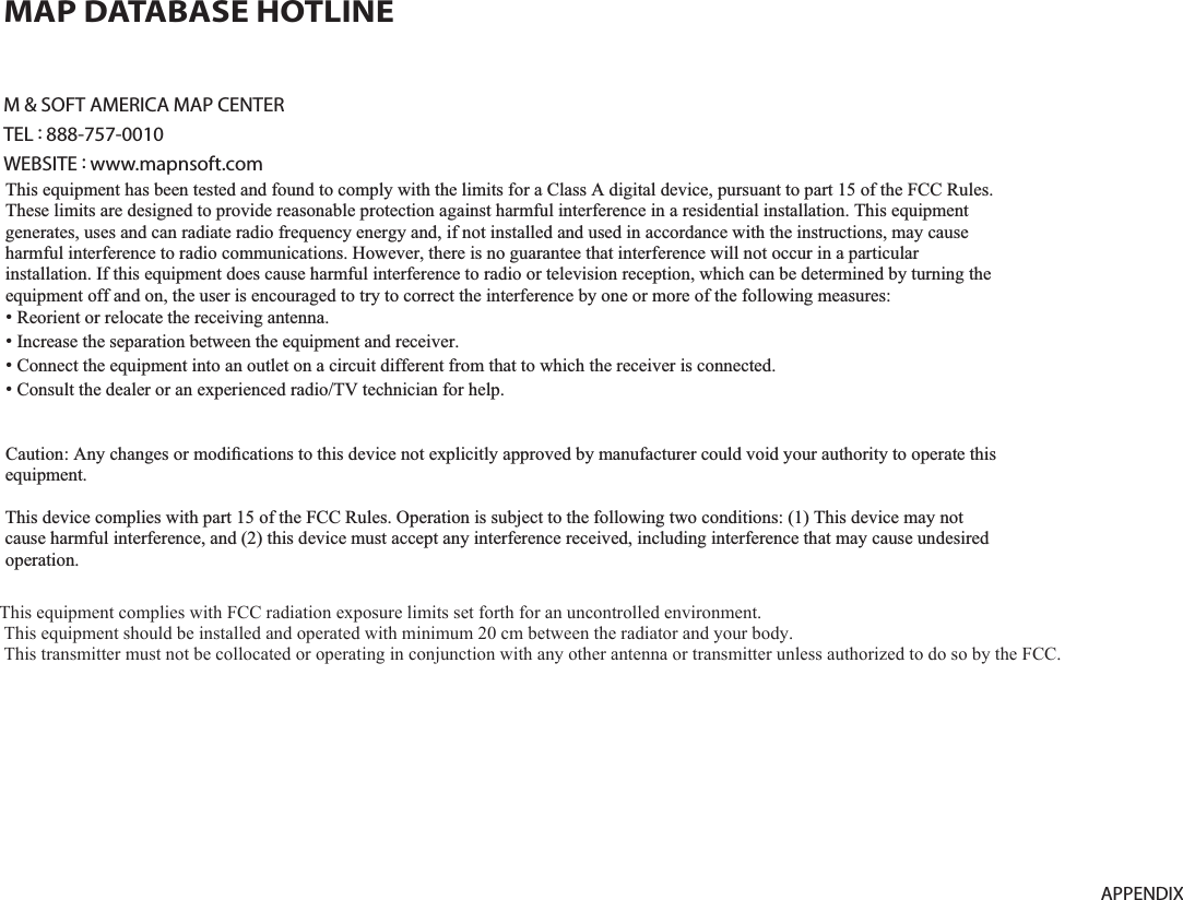 9-17APPENDIXM &amp; SOFT AMERICA MAP CENTERTEL : 888-757-0010WEBSITE : www.mapnsoft.comMAP DATABASE HOTLINEThis equipment has been tested and found to comply with the limits for a Class A digital device, pursuant to part 15 of the FCC Rules. These limits are designed to provide reasonable protection against harmful interference in a residential installation. This equipment generates, uses and can radiate radio frequency energy and, if not installed and used in accordance with the instructions, may cause harmful interference to radio communications. However, there is no guarantee that interference will not occur in a particular installation. If this equipment does cause harmful interference to radio or television reception, which can be determined by turning the equipment off and on, the user is encouraged to try to correct the interference by one or more of the following measures: ˍ Reorient or relocate the receiving antenna. ˍ Increase the separation between the equipment and receiver. ˍ Connect the equipment into an outlet on a circuit different from that to which the receiver is connected. ˍ Consult the dealer or an experienced radio/TV technician for help. Caution: Any changes or modiﬁcations to this device not explicitly approved by manufacturer could void your authority to operate this equipment. This device complies with part 15 of the FCC Rules. Operation is subject to the following two conditions: (1) This device may notcause harmful interference, and (2) this device must accept any interference received, including interference that may cause undesired operation. ,&amp;:DUQLQJ7KLVGHYLFHFRPSOLHVZLWK,QGXVWU\&amp;DQDGDOLFHQFHH[HPSW566VWDQGDUGV2SHUDWLRQLVVXEMHFWWRWKHIROORZLQJWZRFRQGLWLRQVWKLVGHYLFHPD\QRWFDXVHLQWHUIHUHQFHDQGWKLVGHYLFHPXVWDFFHSWDQ\LQWHUIHUHQFHLQFOXGLQJLQWHUIHUHQFHWKDWPD\FDXVHXQGHVLUHGRSHUDWLRQRIWKHGHYLFH/HSUpVHQWDSSDUHLOHVWFRQIRUPHDX[&amp;15G,QGXVWULH&amp;DQDGDDSSOLFDEOHVDX[DSSDUHLOVUDGLRH[HPSWVGHOLFHQFH/H[SORLWDWLRQHVWDXWRULVpHDX[GHX[FRQGLWLRQVVXLYDQWHVODSSDUHLOQHGRLWSDVSURGXLUHGHEURXLOODJHHWOXWLOLVDWHXUGHODSSDUHLOGRLWDFFHSWHUWRXWEURXLOODJHUDGLRpOHFWULTXHVXELPrPHVLOHEURXLOODJHHVWVXVFHSWLEOHGHQFRPSURPHWWUHOHIRQFWLRQQHPHQW This equipment complies with FCC radiation exposure limits set forth for an uncontrolled environment. This equipment should be installed and operated with minimum 20 cm between the radiator and your body. This transmitter must not be collocated or operating in conjunction with any other antenna or transmitter unless authorized to do so by the FCC. 