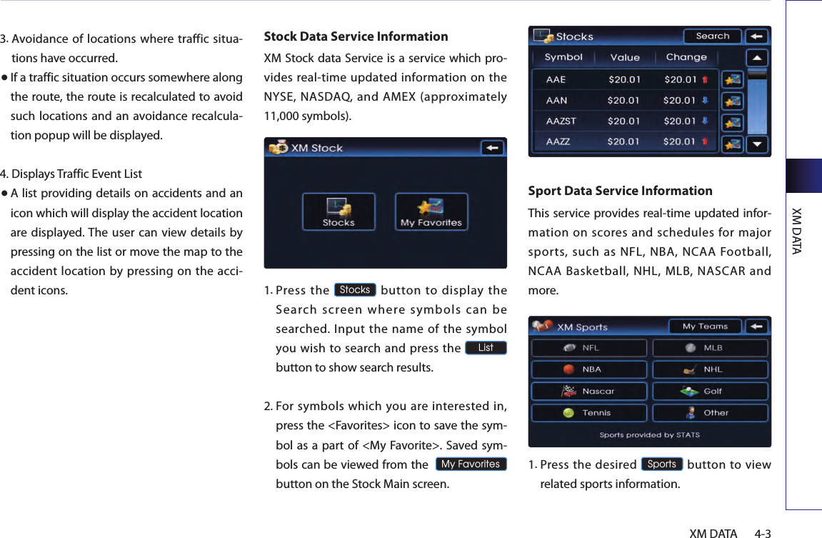 XM DATA4-3XM DATA3. Avoidance of locations where traffic situa-tions have occurred.● If a traffic situation occurs somewhere along the route, the route is recalculated to avoid such locations and an avoidance recalcula-tion popup will be displayed.4.  Displays Traffic Event List● A list providing details on accidents and an icon which will display the accident location are displayed. The user  can  view details by pressing on the list or move the map to the accident location by pressing on the  acci-dent icons.Stock Data Service InformationXM Stock data Service is a service which pro-vides real-time updated information on the NYSE,  NASDAQ, and  AMEX (approximately 11,000 symbols).1.  Press  the Stocks  button  to  display  the Search screen where symbols can be searched.  Input the name  of  the  symbol you wish to search and press the List  button to show search results.2.  For symbols  which you are  interested in, press the &lt;Favorites&gt; icon to save the sym-bol as a part of &lt;My Favorite&gt;. Saved sym-bols can be viewed from the  My Favorites button on the Stock Main screen.Sport Data Service InformationThis service provides real-time updated infor-mation on scores and schedules for major sports, such as NFL, NBA, NCAA Football, NCAA Basketball, NHL, MLB, NASCAR and more.1.  Press the  desired Sports button to  view related sports information.