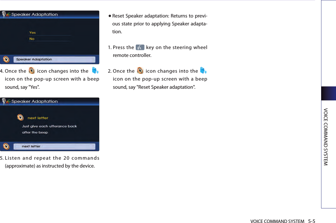VOICE COMMAND SYSTEM 5-5VOICE COMMAND SYSTEM 4.   Once  the   icon  changes into the  icon  on  the  pop-up  screen  with  a beep sound, say &quot;Yes&quot;. 5.  Lis ten  and  repe at  the  20  commands (approximate) as instructed by the device. ● Reset Speaker adaptation: Returns to previ-ous state prior to applying Speaker adapta-tion. 1.   Press the   key on the steering wheel remote controller.2.  Once  the    icon  changes  into the   icon  on  the  pop-up  screen  with  a beep sound, say &quot;Reset Speaker adaptation&quot;.