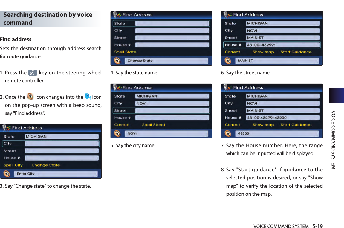 VOICE COMMAND SYSTEM 5-19VOICE COMMAND SYSTEMSearching destination by voice commandFind addressSets the destination through address search for route guidance. 1.  Press the   key on the steering wheel remote controller.2.  Once the   icon changes into the  icon on the pop-up screen with a beep sound, say &quot;Find address&quot;.3.  Say &quot;Change state&quot; to change the state.4.  Say the state name.5.  Say the city name.6.  Say the street name.7.  Say  the  House number.  Here,  the  range which can be inputted will be displayed. 8.  Say  &quot;Start  guidance&quot;  if  guidance  to  the selected position is desired, or say &quot;Show map&quot; to  verify the location of the selected position on the map.