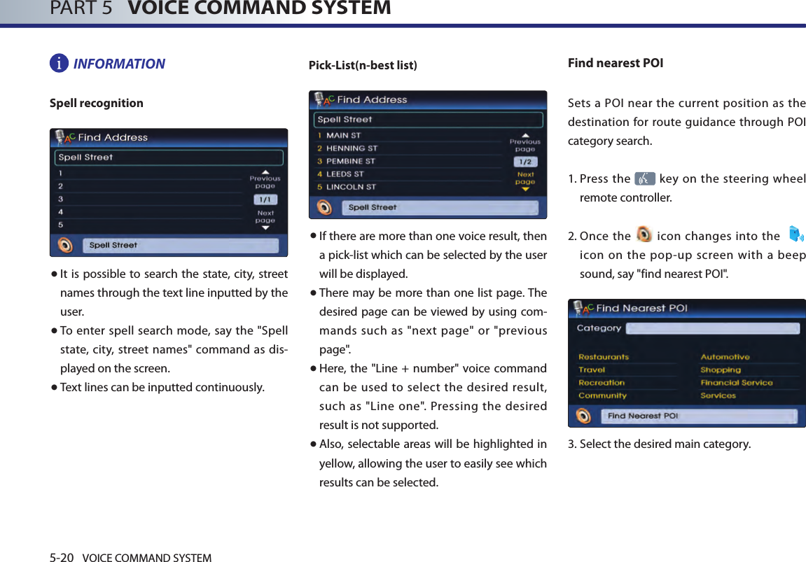 5-20 VOICE COMMAND SYSTEMPART 5   VOICE COMMAND SYSTEMINFORMATIONSpell recognition● It is possible to search the  state, city, street names through the text line inputted by the user. ● To enter spell  search mode,  say the &quot;Spell state,  city, street names&quot; command as dis-played on the screen. ● Text lines can be inputted continuously.Pick-List(n-best list) ● If there are more than one voice result, then a pick-list which can be selected by the user will be displayed. ● There may be more than one list page. The desired page can be  viewed by using com-mands such as &quot;next page&quot; or &quot;previous page&quot;. ● Here, the &quot;Line + number&quot; voice command can  be used  to  select  the  desired result, such as &quot;Line one&quot;. Pressing the desired result is not supported. ● Also, selectable areas will be highlighted in yellow, allowing the user to easily see which results can be selected. Find nearest POISets a POI near  the  current position as  the destination for route guidance through POI category search. 1.  Press the   key on the steering wheel remote controller.2.  Once  the   icon  changes into the    icon  on  the  pop-up  screen  with  a beep sound, say &quot;find nearest POI&quot;.3.  Select the desired main category.