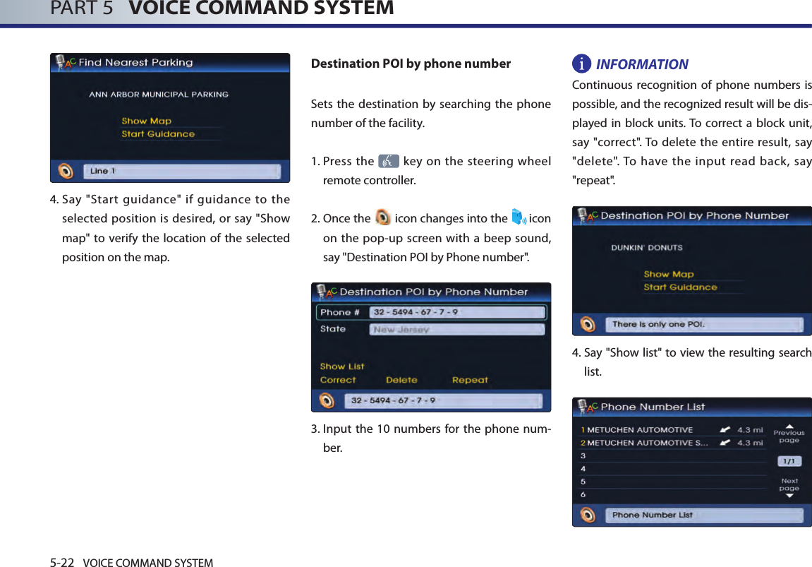 5-22 VOICE COMMAND SYSTEMPART 5   VOICE COMMAND SYSTEM4.  Say  &quot;Start  guidance&quot;  if  guidance  to  the selected position is desired, or say &quot;Show map&quot; to  verify the location of the selected position on the map.Destination POI by phone numberSets the destination by searching the phone number of the facility.1.  Press the   key on the steering wheel remote controller.2.  Once the   icon changes into the  icon on the pop-up screen with a beep sound, say &quot;Destination POI by Phone number&quot;.3.   Input the  10 numbers  for the phone num-ber. INFORMATIONContinuous recognition of phone numbers is possible, and the recognized result will be dis-played in block units. To correct a  block unit, say &quot;correct&quot;. To delete  the entire result, say &quot;delete&quot;. To have  the  input read  back,  say &quot;repeat&quot;.4.  Say &quot;Show list&quot; to view the resulting search list. 