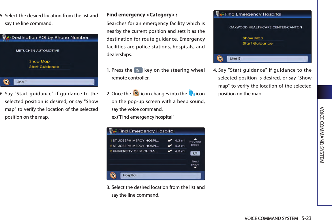 VOICE COMMAND SYSTEM 5-23VOICE COMMAND SYSTEM5.  Select the desired location from the list and say the line command.6.  Say  &quot;Start  guidance&quot;  if  guidance  to  the selected position is desired, or say &quot;Show map&quot; to  verify the location of the selected position on the map.Find emergency &lt;Category&gt; : Searches for an emergency facility which is nearby the current position and sets it as the destination for route guidance. Emergency facilities are police stations, hospitals, and dealerships. 1.  Press the   key on the steering wheel remote controller.2.  Once the   icon changes into the  icon on the pop-up screen with a beep sound, say the voice command. ex)“Find emergency hospital”3.  Select the desired location from the list and say the line command. 4.  Say  &quot;Start  guidance&quot;  if  guidance  to  the selected position is desired, or say &quot;Show map&quot; to  verify the location of the selected position on the map.