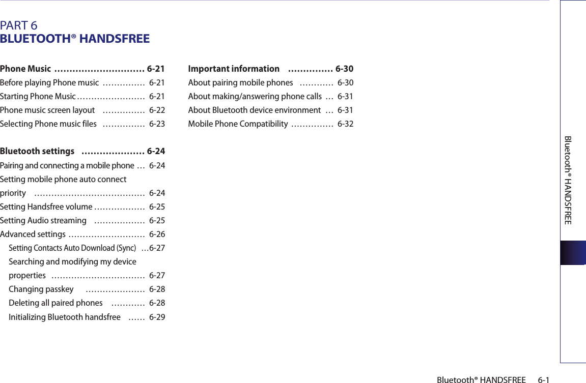 Bluetooth® HANDSFREE6-1Bluetooth® HANDSFREEPART 6BLUETOOTH® HANDSFREEPhone Music  ………………………… 6-21Before playing Phone music  …………… 6-21Starting Phone Music …………………… 6-21Phone music screen layout  …………… 6-22Selecting Phone music files  …………… 6-23Bluetooth settings  ………………… 6-24Pairing and connecting a mobile phone … 6-24Setting mobile phone auto connect priority  ………………………………… 6-24Setting Handsfree volume ……………… 6-25Setting Audio streaming  ……………… 6-25Advanced settings ……………………… 6-26Setting Contacts Auto Download (Sync)  …6-27Searching and modifying my device properties  …………………………… 6-27Changing passkey    ………………… 6-28Deleting all paired phones  ………… 6-28Initializing Bluetooth handsfree    …… 6-29Important information   …………… 6-30About pairing mobile phones  ………… 6-30About making/answering phone calls  … 6-31About Bluetooth device environment  … 6-31Mobile Phone Compatibility …………… 6-32