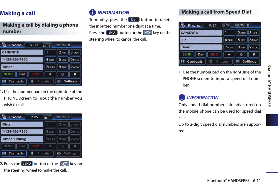 Bluetooth® HANDSFREE6-11Bluetooth® HANDSFREEMaking a callMaking a call by dialing a phone number1.  Use the number pad on the right side of the PHONE screen to input the number you wish to call.2.  Press the SEND button or the    key on the steering wheel to make the call.INFORMATIONTo  modify,  press the Del button to delete the inputted number one digit at a time.Press the END button or the   key on the steering wheel to cancel the call.Making a call from Speed Dial 1. Use the number pad on the right side of the PHONE screen to input a speed dial num-ber.INFORMATIONOnly speed dial numbers already stored on the mobile phone can be used for speed dial calls. Up to 2-digit speed dial numbers are suppor-ted.