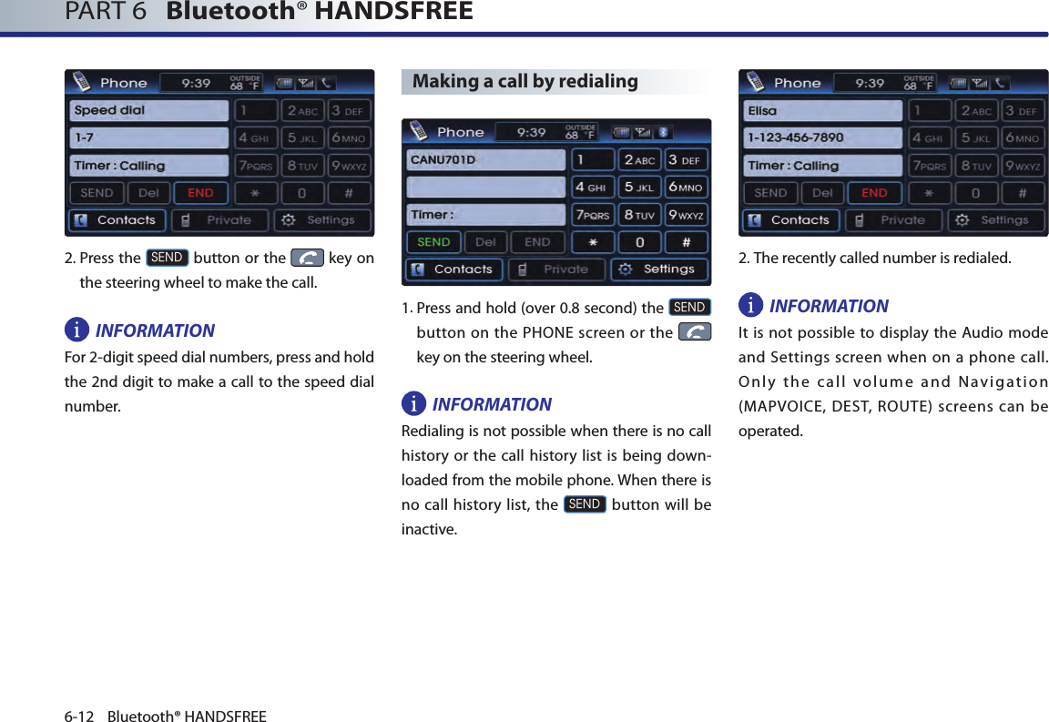 PART 6   Bluetooth® HANDSFREE6-12 Bluetooth® HANDSFREE2. Press the SEND button or the   key on the steering wheel to make the call.INFORMATIONFor 2-digit speed dial numbers, press and hold the 2nd digit to make a call to the speed dial number.Making a call by redialing1.  Press and hold (over 0.8 second) the SEND button on the  PHONE screen or the    key on the steering wheel.INFORMATIONRedialing is not possible when there is no call history or the call history list is being down-loaded from the mobile phone. When there is no call history list,  the SEND button will be inactive.2.The recently called number is redialed.INFORMATIONIt is not possible to display the Audio mode and Settings screen when on a phone call. Only the call volume and Navigation (MAPVOICE, DEST, ROUTE) screens can be operated. 