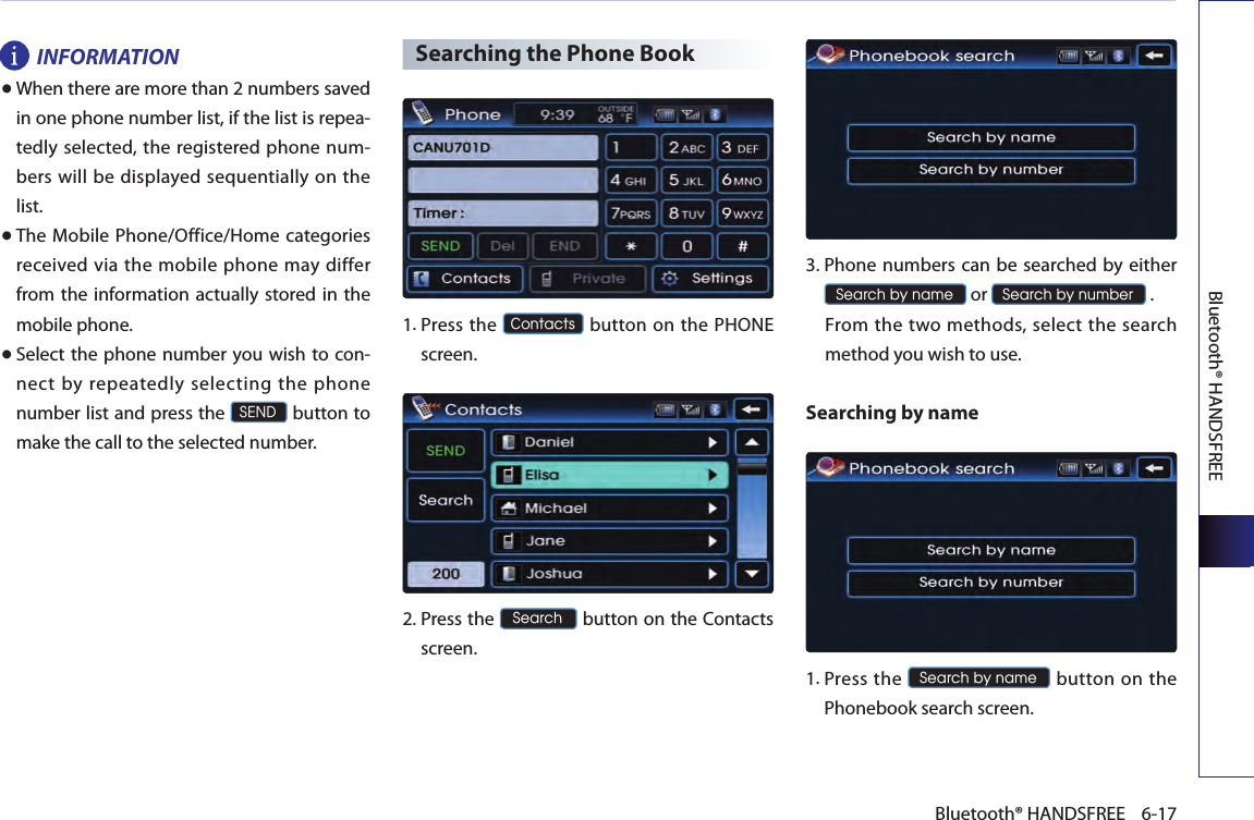 Bluetooth® HANDSFREE6-17Bluetooth® HANDSFREEINFORMATION●When there are more than 2 numbers saved in one phone number list, if the list is repea-tedly selected, the registered phone num-bers will be displayed sequentially on the list. ●The Mobile Phone/Office/Home  categories received via the mobile phone may differ from the  information  actually stored in the mobile phone.● Select the phone number you wish to con-nect by repeatedly selecting the phone number list and press the SEND button to make the call to the selected number.Searching the Phone Book1.  Press the Contacts button on the PHONE screen.2.  Press the Search button on the Contacts screen.  3. Phone numbers can be searched by either Search by name or Search by number .  From the two methods,  select the search method you wish to use.Searching by name 1. Press  the Search by name button  on the Phonebook search screen. 