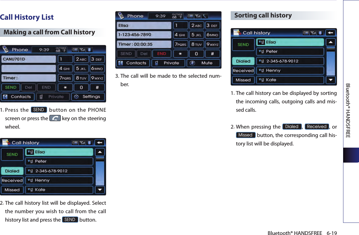 Bluetooth® HANDSFREE6-19Bluetooth® HANDSFREECall History ListMaking a call from Call history 1. Press  the SEND  button  on  the  PHONE screen or press the   key on the steering wheel.  2. The call history list will be displayed. Select the number you  wish  to  call  from  the call history list and press the SEND button.3.  The call will be made to the selected num-ber.  Sorting call history 1.  The call history can be displayed by sorting the incoming calls, outgoing calls and mis-sed calls.2.  When pressing the Dialed, Received, or  Missed button, the corresponding call his-tory list will be displayed.