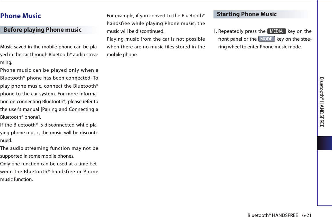 Bluetooth® HANDSFREE6-21Bluetooth® HANDSFREEPhone MusicBefore playing Phone musicMusic saved in the mobile phone can be pla-yed in the car through Bluetooth® audio strea-ming.Phone  music  can  be  played  only  when  a Bluetooth® phone has been connected. To play phone music, connect the Bluetooth® phone to the car system. For  more  informa-tion on connecting Bluetooth®, please refer to the user&apos;s manual [Pairing and Connecting a Bluetooth® phone]. If the Bluetooth® is disconnected while pla-ying phone music, the music will be disconti-nued. The audio streaming function may not be supported in some mobile phones. Only one function can be used at a time bet-ween the Bluetooth® handsfree or Phone music function. For example, if you convert to the Bluetooth® handsfree while playing Phone music, the music will be discontinued. Playing music from the car is not possible when there are no music files stored in the mobile phone. Starting Phone Music1. Repeatedly press the MEDIA key on the front panel or the MODE key on the stee-ring wheel to enter Phone music mode. 